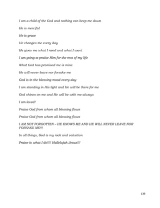 139
I am a child of the God and nothing can keep me down
He is merciful
He is grace
He changes me every day
He gives me what I need and what I want
I am going to praise Him for the rest of my life
What God has promised me is mine
He will never leave nor forsake me
God is in the blessing mood every day
I am standing in His light and He will be there for me
God shines on me and He will be with me always
I am loved!
Praise God from whom all blessing flows
Praise God from whom all blessing flows
I AM NOT FORGOTTEN – HE KNOWS ME AND HE WILL NEVER LEAVE NOR
FORSAKE ME!!!
In all things, God is my rock and salvation
Praise is what I do!!!! Hallelujah Jesus!!!
 