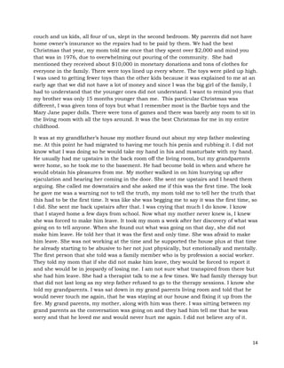 14
couch and us kids, all four of us, slept in the second bedroom. My parents did not have
home owner’s insurance so the repairs had to be paid by them. We had the best
Christmas that year, my mom told me once that they spent over $2,000 and mind you
that was in 1976, due to overwhelming out pouring of the community. She had
mentioned they received about $10,000 in monetary donations and tons of clothes for
everyone in the family. There were toys lined up every where. The toys were piled up high.
I was used to getting fewer toys than the other kids because it was explained to me at an
early age that we did not have a lot of money and since I was the big girl of the family, I
had to understand that the younger ones did not understand. I want to remind you that
my brother was only 15 months younger than me. This particular Christmas was
different, I was given tons of toys but what I remember most is the Barbie toys and the
Mary Jane paper dolls. There were tons of games and there was barely any room to sit in
the living room with all the toys around. It was the best Christmas for me in my entire
childhood.
It was at my grandfather’s house my mother found out about my step father molesting
me. At this point he had migrated to having me touch his penis and rubbing it. I did not
know what I was doing so he would take my hand in his and masturbate with my hand.
He usually had me upstairs in the back room off the living room, but my grandparents
were home, so he took me to the basement. He had become bold in when and where he
would obtain his pleasures from me. My mother walked in on him hurrying up after
ejaculation and hearing her coming in the door. She sent me upstairs and I heard them
arguing. She called me downstairs and she asked me if this was the first time. The look
he gave me was a warning not to tell the truth, my mom told me to tell her the truth that
this had to be the first time. It was like she was begging me to say it was the first time, so
I did. She sent me back upstairs after that. I was crying that much I do know. I know
that I stayed home a few days from school. Now what my mother never knew is, I knew
she was forced to make him leave. It took my mom a week after her discovery of what was
going on to tell anyone. When she found out what was going on that day, she did not
make him leave. He told her that it was the first and only time. She was afraid to make
him leave. She was not working at the time and he supported the house plus at that time
he already starting to be abusive to her not just physically, but emotionally and mentally.
The first person that she told was a family member who is by profession a social worker.
They told my mom that if she did not make him leave, they would be forced to report it
and she would be in jeopardy of losing me. I am not sure what transpired from there but
she had him leave. She had a therapist talk to me a few times. We had family therapy but
that did not last long as my step father refused to go to the therapy sessions. I know she
told my grandparents. I was sat down in my grand parents living room and told that he
would never touch me again, that he was staying at our house and fixing it up from the
fire. My grand parents, my mother, along with him was there. I was sitting between my
grand parents as the conversation was going on and they had him tell me that he was
sorry and that he loved me and would never hurt me again. I did not believe any of it.
 