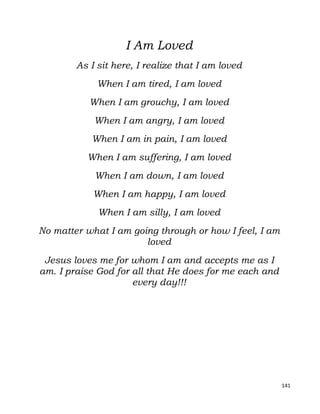 141
I Am Loved
As I sit here, I realize that I am loved
When I am tired, I am loved
When I am grouchy, I am loved
When I am angry, I am loved
When I am in pain, I am loved
When I am suffering, I am loved
When I am down, I am loved
When I am happy, I am loved
When I am silly, I am loved
No matter what I am going through or how I feel, I am
loved
Jesus loves me for whom I am and accepts me as I
am. I praise God for all that He does for me each and
every day!!!
 