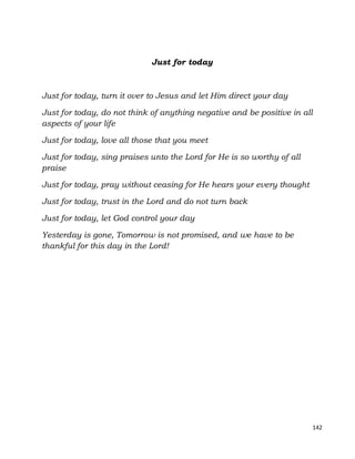 142
Just for today
Just for today, turn it over to Jesus and let Him direct your day
Just for today, do not think of anything negative and be positive in all
aspects of your life
Just for today, love all those that you meet
Just for today, sing praises unto the Lord for He is so worthy of all
praise
Just for today, pray without ceasing for He hears your every thought
Just for today, trust in the Lord and do not turn back
Just for today, let God control your day
Yesterday is gone, Tomorrow is not promised, and we have to be
thankful for this day in the Lord!
 