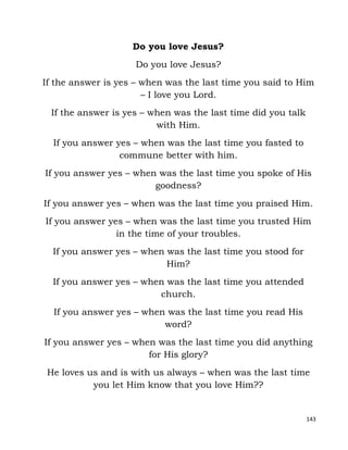 143
Do you love Jesus?
Do you love Jesus?
If the answer is yes – when was the last time you said to Him
– I love you Lord.
If the answer is yes – when was the last time did you talk
with Him.
If you answer yes – when was the last time you fasted to
commune better with him.
If you answer yes – when was the last time you spoke of His
goodness?
If you answer yes – when was the last time you praised Him.
If you answer yes – when was the last time you trusted Him
in the time of your troubles.
If you answer yes – when was the last time you stood for
Him?
If you answer yes – when was the last time you attended
church.
If you answer yes – when was the last time you read His
word?
If you answer yes – when was the last time you did anything
for His glory?
He loves us and is with us always – when was the last time
you let Him know that you love Him??
 