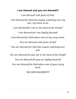 144
I am blessed and you are blessed!!!
I am blessed with favor of God.
I am blessed for God has angels watching over my
son, my home & me
I am blessed for I am in the land of the living!!!
I am blessed for I am highly favored!
I am blessed for God takes care of my every need.
You are blessed with favor of God
You are blessed for God has angels watching over
you
You are blessed for you are in the land of the living!!
You are blessed for you are highly favored!
You are blessed for God takes care of your every
need.
WE ARE BLESSED!!!!
 