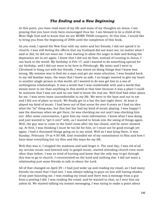 146
The Ending and a New Beginning
At this point, you have read most of my life and some of my thoughts on Jesus. I am
praying that you have truly been encouraged thus far. I am blessed to be a child of the
Most High God and to know that we are MORE THAN conquers. At this time, I would like
to bring you from the beginning of 2006 until the completion of this book.
As you read, I spend the New Year with my sister and her friends; I did not spend it in
church. I was still feeling the effects that my husband did not want me; no matter what I
said or did, he did not want me. I was starting to allow the anger to fade and feeling the
depression set in yet again. I knew that I did not do that, instead of running to Jesus, I
ran back to the world. My birthday is Feb 17, and I wanted to do something special for
my birthday, well I did not want to be here in Pittsburgh. My sister and I went to
Cleveland to hang out with her friends. I was intent on doing things that I knew was
wrong. My mission was to find me a man and get me some attention. I was headed back
to my old familiar ways, the ways that I knew as safe. I no longer wanted to give my heart
to another single person in this world; all I wanted to do was get lost in a sea of
nothingness relationships. It was a world that I was comfortable with and a world that
meant more to me than anything in this world at that time because it was a place I could
be someone that I was not and no one had to know the real me. Well God had other plans
for me. I was never more uncomfortable in my life. We went to the bars and out to eat
and I felt out of place so much. We finally get to a bar the last night there. At least it
played my kind of music. I had been out of that scene for over 8 years so I had no idea
what the “in” thing was, but this last bar had my kind of music playing. I was happy! I
saw the doorman when we got there, he was checking me out and I was checking him
out. After some conversation, I gave him my room information. I knew what I was doing
and just wanted to “get it over” with, as I wanted to break into the swing of things again.
Well, the guy was to come to the hotel room after the bar closed, and he never showed
up. At first, I was thinking I must be too fat for him, or I must not be good enough yet
again. I had a thousand things going on in my mind. Well as I was lying there, it was
Sunday, February 19 at 4:50 AM, God reminded me of my commitment to Him and how I
have done everything but try Him and His ways for my life.
Well that was it, I stopped the madness and said forget it. The next day, I was rid of all
my secular music and listened only to gospel music, started attending church even more
often than before. I was so tired of hurting and knew that the only way to get through
this was to go to church. I concentrated on the Lord and nothing else. I did not want a
relationship just some friends to talk to about the Lord.
All of that changed on April 29 – I had just woke up and reading my email, as I had many
friends via email that I had met. I was always talking to guys on line still having shades
of my past haunting me. I was reading my email and there was a message from a guy
from a posting I did. I was reading the email, and he wanted to chat, so I sent him my
yahoo id. We started talking via instant messaging, I was trying to make a point about
 