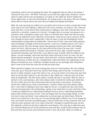 147
something, and he was not getting the point. He suggested that we talk on the phone, I
told him he was nuts – NO WAY! I was just so not into that right away. However, I had a
point to make and he was not getting it, so I gave in. He called me and we talked the
entire night away. It was real conversation, not trying to get in my pants. We were talking
about life but mostly about the Lord. We just talked and talked and talked.
Well, the next morning, he called me to say hello and to tell me to have a lovely day in the
Lord, and as we were talking, I asked him if he was a minister, he said yes. Oh, I was too
done with that. It was about three weeks prior to talking to him that I dreamt that I was
married to a minister, a pastor of a church. I thought there is no way I am going to be a
minister’s wife. I decided to make sure I kept it at friends’ level. Well, that was not easy,
the more we talked the more I liked his conversation. I had not yet seen a picture of him
even though he knew what I looked like. I did not want to ruin the development of the
relationship by seeing what he looked like. I knew that if I did, I was most likely going to
base everything I thought of him by his picture. I was not a shallow person, but I am a
realistic person. We were having a great time getting to know each other and talking
about the Lord. I did not want to ruin that with the fact that if he was cute, I would
consume myself with trying to “conquer” him and if he were ugly, I would consume
myself with wanting to get rid of him. I just did not want to know. Well we talked on the
phone, via text message, and snail mail from April until end of June. In June, the old
Alissa started creeping in. He was kind, sweet and nice, all those qualities that I did not
think I deserved, so what do I do. I dumped him, cold and without an explanation at all.
When he insisted on one, I told him I needed to work on my marriage with Jonathan’s
dad. It was so far from the truth but he did not know that.
What started to happen was I was missing him and our conversations. We were talking
every day up to that point and I was used to him being a part of my life. It scared me to
pieces to allow someone to get that close to me, as he was closer to me than any man had
been in my life and I had yet to see him face to face. Mind you, I did not even yet know
what he looked like. The first three weeks, I would call him to say hello. Well, he was so
distant in the conversations, after three phone calls; I waited two weeks and called him.
He was a little nicer but the conversation did not last long, it was about 10 minutes,
which was unlike all our other conversations. I waited a week next time before calling
him. I was used to talking to him every night for hours. I occupied my time with Jesus
and not worrying about the relationship, saying in my mind that it is over and that is fine
I ended up calling him as I had missed talking to him so much, and feeling somewhat
guilty about being so mean to him. I was not happy with the way things ended, as I did
not want to lose my friend. I was calling him to at least gain my friend back. What he
said to me rocked me to the very core, he was dating again! I faked it as if I was happy for
him, but inside my heart was falling apart, I did not want him to have someone else, and
I did not want someone else to be a part of his life. I thought to myself this was not fair.
We talked for a little bit and then ended the conversation. The next day I called him and
just started telling him the truth and how he was and how could he find someone else so
fast and that was not fair and all kinds of stuff. I went off on him. Well, we ended up
 