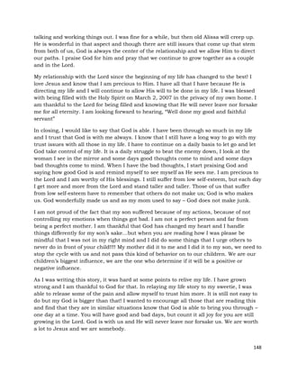 148
talking and working things out. I was fine for a while, but then old Alissa will creep up.
He is wonderful in that aspect and though there are still issues that come up that stem
from both of us, God is always the center of the relationship and we allow Him to direct
our paths. I praise God for him and pray that we continue to grow together as a couple
and in the Lord.
My relationship with the Lord since the beginning of my life has changed to the best! I
love Jesus and know that I am precious to Him. I have all that I have because He is
directing my life and I will continue to allow His will to be done in my life. I was blessed
with being filled with the Holy Spirit on March 2, 2007 in the privacy of my own home. I
am thankful to the Lord for being filled and knowing that He will never leave nor forsake
me for all eternity. I am looking forward to hearing, “Well done my good and faithful
servant”
In closing, I would like to say that God is able. I have been through so much in my life
and I trust that God is with me always. I know that I still have a long way to go with my
trust issues with all those in my life. I have to continue on a daily basis to let go and let
God take control of my life. It is a daily struggle to beat the enemy down, I look at the
woman I see in the mirror and some days good thoughts come to mind and some days
bad thoughts come to mind. When I have the bad thoughts, I start praising God and
saying how good God is and remind myself to see myself as He sees me. I am precious to
the Lord and I am worthy of His blessings. I still suffer from low self-esteem, but each day
I get more and more from the Lord and stand taller and taller. Those of us that suffer
from low self-esteem have to remember that others do not make us; God is who makes
us. God wonderfully made us and as my mom used to say – God does not make junk.
I am not proud of the fact that my son suffered because of my actions, because of not
controlling my emotions when things got bad. I am not a perfect person and far from
being a perfect mother. I am thankful that God has changed my heart and I handle
things differently for my son’s sake…but when you are reading how I was please be
mindful that I was not in my right mind and I did do some things that I urge others to
never do in front of your child!!!! My mother did it to me and I did it to my son, we need to
stop the cycle with us and not pass this kind of behavior on to our children. We are our
children’s biggest influence, we are the one who determine if it will be a positive or
negative influence.
As I was writing this story, it was hard at some points to relive my life. I have grown
strong and I am thankful to God for that. In relaying my life story to my sweetie, I was
able to release some of the pain and allow myself to trust him more. It is still not easy to
do but my God is bigger than that! I wanted to encourage all those that are reading this
and find that they are in similar situations know that God is able to bring you through –
one day at a time. You will have good and bad days, but count it all joy for you are still
growing in the Lord. God is with us and He will never leave nor forsake us. We are worth
a lot to Jesus and we are somebody.
 