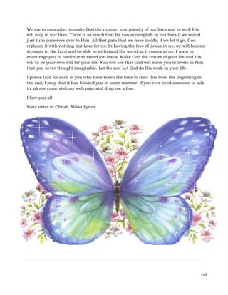 149
We are to remember to make God the number one priority of our lives and to seek His
will only in our lives. There is so much that He can accomplish in our lives if we would
just turn ourselves over to Him. All that pain that we have inside, if we let it go, God
replaces it with nothing but Love for us. In having the love of Jesus in us, we will become
stronger in the Lord and be able to withstand the world as it comes at us. I want to
encourage you to continue to stand for Jesus. Make God the center of your life and His
will to be your own will for your life. You will see that God will move you to levels in Him
that you never thought imaginable. Let Go and Let God do His work in your life.
I praise God for each of you who have taken the time to read this from the beginning to
the end; I pray that it has blessed you in some manner. If you ever need someone to talk
to, please come visit my web page and drop me a line.
I love you all
Your sister in Christ, Alissa Lynne
 