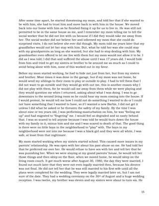 15
After some time apart, he started threatening my mom, and told her that if she wanted to
be with him, she had to trust him and move back in with him in the house. We moved
back into our home with him as he finished fixing it up for us to live in. He was still not
permitted to be in the same house as me, and I remember my mom telling me to tell the
social worker that he did not live with us because if I did they would take me away from
her. The social worker did not believe her and informed my mom that she could do
surprised visits. I do not believe she ever did though. My mom told me years later that my
grandfather would not let her stay with him. But, what he told her was she could stay
with my grandparents as long as she wanted, but she had to stop dealing with him. My
grandmother even offered to let me live with them but my mom would not allow it to be. I
did as I was told; I did that and suffered the abuse until I was 17 years old. I would hide
from him and tried to get my sisters or brother to be around me as much as I could to
avoid being alone with him, none of this worked out in my favor.
Before my mom started working, he had to hide not just from her, but from my sisters
and brother. Most times it was done in the garage, but if my mom was not home, he
would send my siblings to their room to play or outside to play. I had to tell them that I
did not want to go outside and they would go with out me, this is another reason why I
did not play with them, for he would call me away from them while we were playing and
they would question me when I returned, asking about what I was doing. I was to go
downstairs to the second living room so he could hear my mom coming into the house. If
I would protest, he would tell me how I could not do something I wanted to do or I could
not have something that I wanted to have, so if I wanted a new Barbie, I did not get it
unless I did what he asked or he threaten the safety of my family. By the time I was
about nine or ten years old, I was performing masturbation on him, he was “feeling me
up” and had migrated to “fingering” me. I would feel so degraded and so nasty behind
that. I was so scared to tell anyone because I was told he would burn down the house
with my family in it, minus him and me and I was scared to death of that. The good thing
is there were no little boys in the neighborhood to “play” with. The boys in my
neighborhood were not into me because I was a black girl and they were all white, I was
safe, at least from that nightmare.
My mom started working when my sisters started school. This caused more issues in my
parents’ relationship. He was open with her about his past abuse on me. He had told her
that he preferred me over her. He would refuse to have sex with her and tell her that he
was punishing her. When we were staying at my grand parents’ house, he would tell her
those things and then sleep on the floor, when we moved home, he would sleep on the
living room couch. It got much worse after August 30, 1980, the day they were married. I
found out much later that they were not even legally married then, because his divorce
was not final. He did not tell her that he was still married to his first wife until all the
plans were completed for the wedding. They were legally married later on, but I am not
sure of the date. They had a wedding ceremony on the 30th of August and a huge wedding
reception. I was twelve, my brother was eleven and my sisters were about to turn six. He
 