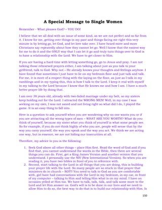 150
A Special Message to Single Women
Remember - What pleases God? – YOU DO!
I believe that we all deal with an issue of some kind, as we are not perfect and so far from
it. I know for me, getting over things in my past and things facing me right this very
minute is by letting go, let God, and let love take over. I have heard more and more
Christians say repeatedly about how they cannot let go. Well I know that the easiest way
for me to do it and the ONLY way that I can let it go and truly turn things over to God is
to have a relationship with the Lord. We have to get closer to Him.
If you are having a hard time with letting something go, go to Jesus and pray. I am not
talking those rehearsed prayers either, I am talking about just as you talk to your
girlfriend, talk to God. Why not – He already knows your thoughts and feelings anyhow. I
have found that sometimes I just have to lie on my bedroom floor and just talk and talk.
For me, it is more of a respect thing with the laying on the floor, as just as I talk in my
ramblings and in my typing this, this is how I talk to the Lord. I keep it real with myself
in my talking to the Lord because I know that He knows me and how I am. I have a much
better prayer life by doing that.
I am over 38 years old, already with two-failed marriage under my belt, so my sisters
keep holding out for the Lord. I attracted the WRONG MEN! Well, in my case I was
seeking on my own, I was not saved and not living right so what did I do, I played the
game. It is an easy thing to fall into.
Here is a question to ask yourself when you are wondering why no one wants you or if
you are attracting all the wrong types of men – WHAT ARE YOU WORTH? What do you
think of yourself, because my sister what you think of yourself is what some people see.
So for example, if you do not think highly of who you are, people will sense that by the
way you carry yourself, the way you speak and the way you act. We think we are acting
one way, but in essence, we are not hiding our insecurities at all.
Therefore, my advice to you is the following:
1. Seek God above all other things – place Him first. Read the word of God and if you
find that, you cannot understand the words in the Bible, then there are several
things you can do. First, get a King James Version and another version that you
understand. I personally use the NIV (New International Version). So when you are
reading it, you have two bibles in front of you to reference with.
2. Second, start talking to the Lord in all things that you are doing, this is building
your prayer life with the Lord. So many people are so stuck in that prayer that
ministers do in church – NOT!! You need to talk to God as you are comfortable
with, girl have had conversations with the Lord in my bedroom, in my car, in front
of my computer – talking to Him and telling Him what is on my mind. I have on
occasion yelled at Him too. We have to talk, talk, talk, and talk some more to the
Lord and let Him answer us. God’s will is to be done in our lives and we need to
allow Him to do so, the best way to do that is to build our relationship with Him. Is
 