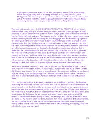 151
it going to happen over night? NOPE Is it going to be easy? NOPE but nothing
worth having or doing ever is. So keep Proverbs 3:5-7, Matthew 6:33, and
Philippians 3:14 close to you as you move in closer to the Lord. For the closer you
get to Jesus the more the enemy is going to come at you because you are doing
something he does not want you to do and that is making it to heaven!
This also will come in time – LOVE THE WOMAN THAT YOU ARE!! With all her beauty
and mistakes – love who you are and were you are in your life. This is going to be hard
for many of us are beaten down and have not let things go to allow us to move forward in
love in Christ and with a person. You cannot accept the love of a man, a good man, if you
do not love who you are. You will bring too much baggage into the relationship if you do
not allow yourself to love who you are. Forgive yourself for you faults, ask God to show
you the areas that you need to improve in. You have to truly love that woman that you
are. How can we expect the perfect man when we are not the perfect woman? You should
not place your concentration on “finding” a husband but asking and allowing God to
make you the Christian woman, wife, and mother that HE wants you to be. If you take
the focus off what you are not and place the focus on the Lord first and what you are –
you will see that you will have more peace and joy in your heart. God wants us to allow
Him to love us. He cannot do so with all the junk that we have in our hearts, we have to
release that mess by doing the stuff I listed in and then allow the Lord to fill us with
nothing but His love and as it starts to happen, here comes the love for ourselves.
If you want someone to love you, you have to seek ye first the kingdom of God, turn all
that you have over to Him, allow God to love you, love yourself and WAIT on the Lord to
SEND your man to you. We are not to be seeking out the man, but seeking out the Lord. I
love the saying (I am paraphrasing) that a woman should be so lost in the Lord that a
man has to know Him to find her. We have to forget what society tells us and go from
there.
Yes, I am blessed to have a boyfriend, a God fearing, speaking in tongues, fire-baptized,
love of my life boyfriend, but we have issues too. It is not easy but it is easier because we
are grounded in the Lord, to make it work and work through all my own personal issues
due to my past and his own personal issues due to his past – we both brought luggage to
the relationship. We HAVE to have a relationship with the Lord FIRST as individuals. It is
what makes the difference for us, I would be lying if I said it was perfect, it is NOT
perfect. I have wanted to quit many of times, but through God and His direction, I have
not done so. We have to know the Lord, to make it in every single step of this life we take.
My sisters please start to look in that mirror every single day and know that you are
worthy of the love of Jesus and worthy of the love of a GOD fearing, God loving, who was
called to love you and only you!
 