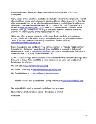154
retreat/conference. All our workshops held are in an instructive with open forum
atmosphere.
WL4J has an on line talk show, located on the Talk Shoe Internet Radio Network. This talk
show is at least once a week, discussing issues and things related to women of God. We
offer online workshops via our talk show along with twice a month fellowship calls where
sisters can come together and talk about the goodness of the Lord. Our radio show is
located at www.talkshoe.com/tc/11529 Check out our schedule and come visit us live
during a show, you can listen in, call in, just chat or do all three. All of our shows are
archived for listening during a time most available for you.
WL4J also offers a weekly newsletter on Mondays. Each newsletter arrives in your
morning emails with information, writings and encouragement to get through our lives in
Jesus. If you are interested in receiving a newsletter, send an email to
subscribe@womenliving4jesus.org
Sister Alissa Lynne also sends out every morning (Monday to Friday) a “Good Morning”
Inspirational – Get our day started email. If you would like to receive this daily email,
please send an email to sisteralissalynne@comcast.net and she will ensure that you are
added to our Good Morning Email Subscriber List.
At WL4J, we encourage all our sisters to continue to stand in the word of God doing it all in
the name of Jesus. If you would like to know more about us, come visit us at our two
locations on the internet.
Our web site is www.womenliving4jesus.org
Our Social Community is www.womenliving4jesus.ning.com
Our Email Address is: contactus@womenliving4jesus.org
Feel free to visit also our sister site – Living Victorious at www.livingvictorious.com
We praise God for each of you and pray to hear from you soon.
Remember we are here for our sisters – One Sister at a Time!
God Bless
 