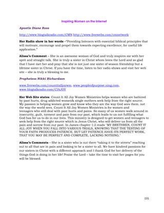 155
Inspiring Women on the Internet
Apostle Diane Ross
http://www.blogtalkradio.com/CMN http://www.freewebs.com/cmnetwork
Her Radio show in her words –“Providing listeners with essential biblical principles that
will motivate, encourage and propel them towards expecting excellence; for useful life
application.”
Alissa’s Comment – She is an awesome woman of God and truly inspires me with her
sprit and straight talk. She is truly a sister in Christ whom loves the Lord and so glad
that I have met her and pray that she is not just one sister of season friendship but a
lifetime sister in Christ. If you have the time, listen to her radio shows and visit her web
site – she is truly a blessing to me.
Prophetess Nikki Richardson
www.freewebs.com/countitalljoywm, www.peopleofpurpose.ning.com,
www.blogtalkradio.com/CIAJOY
Her Web Site states: Count It All Joy Women Ministries helps women who are battered
by past hurts, drug addicted women& single mothers seek help from the right source.
My passion is helping women grow and know who they are the way God sees them. not
the way the world sees. Count It All Joy Women Ministries is for women and
teenagers who still deal with past hurts and pains. So many of us women walk around in
insecurity, guilt, torment and pain from our past, which leads to us not fulfilling what
God has for us to do in our lives. This ministry is designed to get women and teenagers to
seek help from the right source which is Jesus Christ, who will deliver us from all the
pain and sorrow from our past. In James chapter 1:2 reads "MY BRETHREN, COUNT IT
ALL JOY WHEN YOU FALL INTO VARIOUS TRIALS, KNOWING THAT THE TESTING OF
YOUR FAITH PRODUCES PATIENCE. BUT LET PATIENCE HAVE ITS PERFECT WORK,
THAT YOU MAY BE PERFECT AND COMPLETE, LACKING NOTHING."
Alissa’s Comments – She is a sister who is out there “taking it to the streets” reaching
out to all that are in pain and looking to be a sister to all. We have kindred passions for
our sisters in Christ with a different approach and I thank God for her delivery of the
things God is doing in her life! Praise the Lord – take the time to visit her pages for you
will be blessed.
 