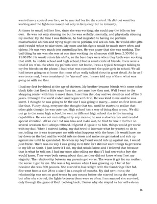 16
wanted more control over her, so he married her for the control. He did not want her
working and the fights increased not only in frequency but in intensity.
At times he would tell her fine, since she was working; she could pay the bills on her
own. He was not only abusing me but he was verbally, mentally, and physically abusing
my mother. By the time I was thirteen, he had migrated to having me perform
masturbation on him and trying to get me to perform oral sex on him. He would offer gifts
and I would refuse to take them. My mom and his fights would be much more often and
violent. He was very much into controlling her. He was angry that she was working. The
bad thing for me was she was at one time working the afternoon shift from 2:30 PM to
11:00 PM. He would rotate his shifts, so the best days were when they both were working
that shift. In middle school and high school, I had a small circle of friends; there were a
total of six of us. So when my parents were not home, I was a typical teenager talking to
my few friends on the phone. I had what was considered the quiet girls in school. We all
had issues going on at home that none of us really talked about in great detail. As far as I
was concerned, I was considered the “normal” one. I never told any of them what was
going on with me then.
I had my first boyfriend at the age of thirteen. My brother became friends with some other
black kids that lived a little ways from us…not sure how they met. Well I went to the
shopping center with him to meet them. I met him that day and we dated on and off for 3
years. I thought the world ended and began with Eric. He was kind to me and he was
sweet. I thought he was going to be the one I was going to marry….come on first loves are
like that. Funny thing, everyone else thought that too, until he started to realize that
other girls thought he was cute too. High school has a way of doing that to you. We did
not go to the same high school; he went to different high school due to his learning
capabilities. He was not unintelligent by any means; he was a slow learner and needed
special attention. All we ever did was kiss and make out, he tried to take it further on
several occasion but I always refused. I figured if I gave it to him, things would get worse
with my dad. When I started dating, my dad tried to increase what he wanted to do to
me, telling me it was to prepare me with what happens with the boys. He would have me
lay down on the bed and he would rub me down and make me get naked and rub up
against me until he ejaculated. So when my boyfriend would rub up against me, I would
just freeze. There was no way I was giving in to Eric for I did not want things to get worse
in my life at home. I just knew if I did, my dad would know and I believed that because
that is what he told me. I had my mom also telling me that if I had sex with a boy she
would know. They were both wrong about that, as they did not know when I lost my
virginity. The relationship between my parents got worse. The worse it got for my mother,
the worse it got for me. She was a big woman when I was growing up. I bet at her
heaviest she was 300 pounds. She started to lose weight with the Cambridge Diet fad.
She went from a size 28 to a size 6 in a couple of months. My dad went nuts; the
relationship was not on good terms by any means before she started losing the weight
but after she started, the fights between them were so often. I am amazed she survived,
only through the grace of God. Looking back, I know why she stayed as her self-esteem
 