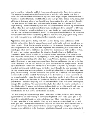 17
was beyond low. I wish she had left. I can remember destructive fights between them.
She was starting to get attention from other men, and since she was lacking that at
home, she lavished in the attention and my dad had a major temper, bad combination. I
remember plenty of times he would beat her after they got home from a party, calling her
all kinds of sluts and whores, but I would hear them making love afterwards. I thought
that was normal and how it was supposed to be between men and women. I will never
forget the day I woke up to see my mom had her jaw wired shut because my dad beat her
so bad while they were out at some bar for some celebration. I was about 14 or 15 years
old then. He beat her senseless in front of her own family. My great uncle had to stop
him. He beat her down the street in public. Both my grandmothers were at the house and
a bunch of women visitors the next day. My dad was still there, saying how sorry he was
over and over again to her and telling her how much he loved her.
Apparently, some guy was flirting with her, she was flirting back, and my dad went
ballistic on her. After that, he was not home much as he had a girlfriend already and my
mom knew it. I think that is why she would accept the attention from the other men. My
dad had girlfriends for years, but then he got one who was taking a lot of his time. We
were happy when he was not home, my mother was more relaxed and I had less to fear.
My sisters were not as happy about the situation though, they were daddy’s little
princesses. When he was not around, they were treated as the rest of us and when he
was around no one could do or say anything to them. They were spoiled rotten and they
knew it and took advantage of it when they could. When he did come around, it was
awful. He wanted to have sex with me and I was fighting and begging him not to do that
to me. He would turn me over and rub his penis on my butt until he ejaculated. I would
cry in the shower and wonder what I did to deserve this in my life. My mom had started
to yell at me for dumb stuff. I wanted her to love me. I thought she was unhappy with
me, not knowing that she was unhappy in her life with her choices. She knew what was
going on and the day I realized that was a hard pill for me to swallow. She would get me
to ask him for stuff we wanted. For example, if she did not want to cook, she would tell
me to ask him to buy pizza. I would do as she asked and pay for it later. He would make
sure that I knew it too. I wanted her to like me, I wanted her love and I wanted her to be
proud of me. I would do anything that she asked me to do but it just never seemed good
enough. She would say, “Get your sister to ask, he does what she wants, she is closes to
him, his favorite.” It was so hurtful to me to hear that from her. She would walk past me
and make comments, telling me if she caught me with him, she would hurt me. She
would remind me that he was her husband not mine.
Our relationship started to change when I was about thirteen years old. I was stealing
cigarettes from her and wanting to be with my boyfriend. I was still a “good girl” at that
point. I was about to break out into a whole new me. When I was sixteen years old, I
decided I was tired of being a virgin. I had my best friend at the time hook me up with
some guy, who I do not remember to this day what his name was. I told her I wanted to
just get it over with. So I had sex with him, lost my virginity to a complete stranger. I
thought to myself, this is it. No fun to me, what is the big deal, he was appreciative for I
 