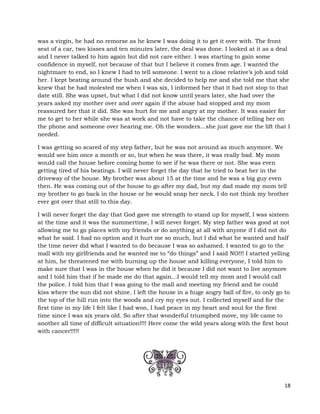 18
was a virgin, he had no remorse as he knew I was doing it to get it over with. The front
seat of a car, two kisses and ten minutes later, the deal was done. I looked at it as a deal
and I never talked to him again but did not care either. I was starting to gain some
confidence in myself, not because of that but I believe it comes from age. I wanted the
nightmare to end, so I knew I had to tell someone. I went to a close relative’s job and told
her. I kept beating around the bush and she decided to help me and she told me that she
knew that he had molested me when I was six, I informed her that it had not stop to that
date still. She was upset, but what I did not know until years later, she had over the
years asked my mother over and over again if the abuse had stopped and my mom
reassured her that it did. She was hurt for me and angry at my mother. It was easier for
me to get to her while she was at work and not have to take the chance of telling her on
the phone and someone over hearing me. Oh the wonders…she just gave me the lift that I
needed.
I was getting so scared of my step father, but he was not around as much anymore. We
would see him once a month or so, but when he was there, it was really bad. My mom
would call the house before coming home to see if he was there or not. She was even
getting tired of his beatings. I will never forget the day that he tried to beat her in the
driveway of the house. My brother was about 15 at the time and he was a big guy even
then. He was coming out of the house to go after my dad, but my dad made my mom tell
my brother to go back in the house or he would snap her neck. I do not think my brother
ever got over that still to this day.
I will never forget the day that God gave me strength to stand up for myself, I was sixteen
at the time and it was the summertime, I will never forget. My step father was good at not
allowing me to go places with my friends or do anything at all with anyone if I did not do
what he said. I had no option and it hurt me so much, but I did what he wanted and half
the time never did what I wanted to do because I was so ashamed. I wanted to go to the
mall with my girlfriends and he wanted me to “do things” and I said NO!!! I started yelling
at him, he threatened me with burning up the house and killing everyone, I told him to
make sure that I was in the house when he did it because I did not want to live anymore
and I told him that if he made me do that again…I would tell my mom and I would call
the police. I told him that I was going to the mall and meeting my friend and he could
kiss where the sun did not shine. I left the house in a huge angry ball of fire, to only go to
the top of the hill run into the woods and cry my eyes out. I collected myself and for the
first time in my life I felt like I had won, I had peace in my heart and soul for the first
time since I was six years old. So after that wonderful triumphed move, my life came to
another all time of difficult situation!!!! Here come the wild years along with the first bout
with cancer!!!!!
 
