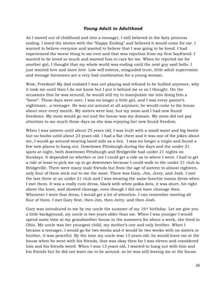 20
Young Adult to Adulthood
As I moved out of childhood and into a teenager, I still believed in the fairy princess
ending. I loved the stories with the “Happy Ending” and believed it would come for me. I
wanted to believe everyone and wanted to believe that I was going to be loved. I had
experienced the worse thing to me ever and that was rejection from my first boyfriend. I
wanted to be loved so much and wanted him to care for me. When he rejected me for
another girl, I thought that my whole world was ending until the next guy said hello. I
just wanted love and more love. Low self esteem, misguided trust, little adult supervision
and teenage hormones are a very bad combination for a young woman.
Wow, Freedom! My dad realized I was not playing and refused to be bullied anymore, why
it took me until then I do not know but I put it behind me or so I thought. On the
occasions that he was around, he would still try to manipulate me into doing him a
“favor”. Those days were over, I was no longer a little girl, and I was every parent’s
nightmare…a teenager. He was not around at all anymore; he would come to the house
about once every month. My sisters were lost, but my mom and I had new found
freedoms. My mom would go out and the house was my domain. My mom did not pay
attention to me much those days as she was enjoying her new found freedom.
When I was sixteen until about 25 years old, I was built with a small waist and big bootie
but no boobs until about 23 years old. I had a flat chest and it was one of the jokes about
me, I would go around wearing band aids as a bra. I was no longer a virgin and found a
few new places to hang out. Downtown Pittsburgh during the days and the under 21
spots at night, both downtown Pittsburgh and Bridgeville had under 21 nights on
Sundays. It depended on whether or not I could get a ride as to where I went. I had to get
a ride at least to pick me up to go downtown because I could walk to the under 21 club in
Bridgeville. There were many male friends but from the age of sixteen to almost eighteen,
only four of them stick out to me the most. There was Gary, Jim, Jerry, and Josh. I met
the last three at an under 21 club and I was wearing the same hoochie mama dress when
I met them. It was a really cute dress, black with white polka dots, it was short, hit right
above the knee, and showed cleavage, even though I did not have cleavage then.
Whenever I wore that dress, I would get a lot of attention. I can remember meeting all
four of them. I met Gary first, then Jim, then Jerry, and then Josh.
Gary was introduced to me by my uncle the summer of my 16th birthday. Let me give you
a little background, my uncle is two years older than me. When I was younger I would
spend some time at my grandmother house in the summers for about a week, she lived in
Ohio. My uncle was her youngest child, my mother’s one and only brother. When I
became a teenager, I would go for two weeks and it would be two weeks with no sisters or
brother, it was peaceful. By the time my uncle was 13 years old, he would leave me at the
house when he went with his friends, that was okay then for I was eleven and considered
him and his friends weird. When I was 13 years old, I wanted to hang out with him and
his friends but he did not want me to be around, so he was still leaving me at the house.
 