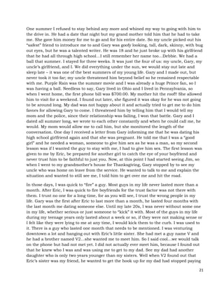 21
One summer I refused to stay behind any more and whined my way to going with him to
the drive in. He had a date that night but my grand mother told him that he had to take
me. She gave him money for me to go and for his entire date. So my uncle picked out his
“safest” friend to introduce me to and Gary was goofy looking, tall, dark, skinny, with bug
out eyes, but he was a talented writer. He was 18 and he just broke up with his girlfriend
that he had all through high school…I still remember her name too…Debbie. We had a
ball that summer. I stayed for three weeks. It was just the four of us: my uncle, Gary, my
uncle’s girlfriend, and I. We did everything under the sun, we would stay out late and
sleep late – it was one of the best summers of my young life. Gary and I made out, but
never took it too far; my uncle threatened him beyond belief so he remained respectable
with me. Purple Rain was the summer movie and I was already a huge Prince fan, so I
was having a ball. Needless to say, Gary lived in Ohio and I lived in Pennsylvania, so
when I went home, the first phone bill was $700.00. My mother hit the roof!! She allowed
him to visit for a weekend. I found out later, she figured it was okay for he was not going
to be around long. My dad was not happy about it and actually tried to get me to do him
favors for allowing Gary to come. I threatened him by telling him that I would tell my
mom and the police, since their relationship was failing, I won that battle. Gary and I
dated all summer long, we wrote to each other constantly and when he could call me, he
would. My mom would allow me to call him, but she monitored the length of the
conversation. One day I received a letter from Gary informing me that he was dating his
high school girlfriend again and that she was pregnant. He told me that I was a “good
girl” and he needed a woman, someone to give him sex as he was a man, so my second
lesson was if I wanted the guy to stay with me, I had to give him sex. The first lesson was
given to me by Eric, be prepared for another girl to catch the eye of your boyfriend and
never trust him to be faithful to just you. Now, at this point I had started seeing Jim, so
when I went to my grandmother’s house for Thanksgiving, Gary stopped by to see my
uncle who was home on leave from the service. He wanted to talk to me and explain the
situation and wanted to still see me, I told him to get over me and hit the road.
In those days, I was quick to “fire” a guy. Most guys in my life never lasted more than a
month. After Eric, I was quick to fire boyfriends for the trust factor was not there with
them. I trust no one for a long time, for as you will see, I trust the wrong people in my
life. Gary was the first after Eric to last more than a month, he lasted four months with
the last month me dating someone else. Until my late 20s, I was never without some one
in my life, whether serious or just someone to “kick” it with. Most of the guys in my life
during my teenage years only lasted about a week or so, if they were not making sense or
I felt like they were lying to me at any time, I would kick them to the curb. I was used to
it. There is a guy who lasted one month that needs to be mentioned. I was venturing
downtown a lot and hanging out with Eric’s little sister. She had met a guy name V and
he had a brother named V2…she wanted me to meet him. So I said cool…we would talk
on the phone but had not met yet. I did not actually ever meet him, because I found out
that he knew who I was and was using me to get to my dad. See my dad had another
daughter who is only two years younger than my sisters. Well when V2 found out that
Eric’s sister was my friend, he wanted to get the hook up for my dad had stopped paying
 