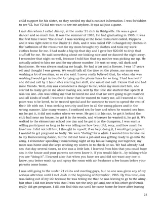 22
child support for his sister, so they needed my dad’s contact information. I was forbidden
to see V2, but V2 did not want to see me anyhow. It was all just a game.
I met Jim whom I called Jimmy, at the under 21 club in Bridgeville. He was a great
dancer and so much fun. It was the summer of 1985, He had graduating in 1985. It was
the first time I wore “the dress”. I was working at the local restaurant called, Pappans
and it was right next to the Under 21 club, and it was called VIP. I changed my clothes in
the bathroom of the restaurant for my mom brought my clothes and took my work
clothes home for me. I had made a big tip that day and I gave her $20.00 to drop that
stuff off for me. He said something about me looking nice and we danced the night away.
I remember that night so well, because I told him that my mother was picking me up. He
actually asked to kiss me and for my phone number. He was so sexy, tall dark and
handsome. He was always making me laugh. He had a car and a license. I was 17 years
old and thought I was grown. We would talk all the time on the phone, my mom was
working a lot of overtime, or so she said. I never really believed that, for when she was
working I would get in trouble for tying up the phone lines for so long. I had learned if
she did not call by 1 hour after starting her shift, she would not call. I know that she had
male friends. Well, Jim was considered a danger to me, when my mom met him, she
started to really get on me about having sex, well by the time she started that speech it
was too late. Jim was telling me that he loved me and that we were going to get married
and all kinds of stuff. I wanted to hear that he wanted to marry me, all I wanted at this
point was to be loved, to be treated special and for someone to want to spend the rest of
their life with me. I was seeking security and love in all the wrong places and in the
wrong manner. Like many women, I confused sex for love and when he wanted sex from
me he got it, it did not matter where we were. He got it in his car, he got it behind the
club hall near my house, he got it in the woods, and wherever he wanted it, he got it. We
walked to the elementary school one day and he got it on the dumpster, I was such a
willing participant as long as he was telling me how beautiful, sexy, and how much he
loved me. I did not tell him; I thought to myself, if we kept doing it, I would get pregnant.
I wanted to get pregnant so badly. We were “dating” for a while. I wanted him to take me
to my Homecoming dance, but he did not have a job and was getting ready to go into the
army. I remember spending Homecoming night at my house hanging out together, my
mom was home and she kept sending my sisters in to check on us. We had already had
sex that day several times, so she was a little late. I learned from him that you could have
sex in the house and your parents not even know it, if you would fake it…by talking while
you are “doing it”. I learned also that when you have sex and did not want any one to
know, you better wash up and spray the room with air freshener a few hours before your
parents come home.
I was still going to the under 21 clubs and meeting guys, but no one was given any of my
serious attention until I met Josh in the beginning of November, 1985. By this time, Jim
was fading out of my life because he was telling me that he was leaving to go to the army,
but what I did not know was that I was not the only girl and one of his other girlfriends
really did get pregnant. I did not find this out until he came home for leave after leaving
 