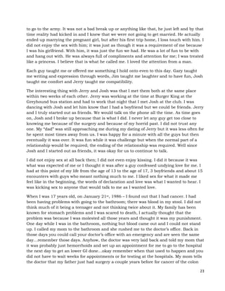 23
to go to the army. It was not a bad break up or anything like that, he just left and by that
time reality had kicked in and I knew that we were not going to get married. He actually
ended up marrying the pregnant girl, but after his first trip home, I loss touch with him. I
did not enjoy the sex with him; it was just as though it was a requirement of me because
I was his girlfriend. With him, it was just the fun we had. He was a lot of fun to be with
and hang out with. He was always full of compliments and attention for me; I was treated
like a princess. I believe that is what he called me. I loved the attention from a man.
Each guy taught me or offered me something I hold onto even to this day. Gary taught
me writing and expression through words, Jim taught me laughter and to have fun, Josh
taught me comfort and Jerry taught me compatibility.
The interesting thing with Jerry and Josh was that I met them both at the same place
within two weeks of each other. Jerry was working at the time at Burger King at the
Greyhound bus station and had to work that night that I met Josh at the club. I was
dancing with Josh and let him know that I had a boyfriend but we could be friends. Jerry
and I truly started out as friends. We would talk on the phone all the time. As time goes
on, Josh and I broke up because that is what I did. I never let any guy get too close to
knowing me because of the surgery and because of my horrid past. I did not trust any
one. My “dad” was still approaching me during my dating of Jerry but it was less often for
he spent most times away from us. I was happy for a minute with all the guys but then
eventually it was over. It was fun while it was challenge but when the normal part of a
relationship would be required; the ending of the relationship was required. Well since
Josh and I started out as friends, it was okay for us to continue to talk.
I did not enjoy sex at all back then; I did not even enjoy kissing. I did it because it was
what was expected of me or I thought it was after a guy confessed undying love for me. I
had at this point of my life from the age of 13 to the age of 17, 3 boyfriends and about 15
encounters with guys who meant nothing much to me. I liked sex for what it made me
feel like in the beginning, the words of declaration and love was what I wanted to hear. I
was kicking sex to anyone that would talk to me as I wanted love.
When I was 17 years old, on January 21st, 1986 – I found out that I had cancer. I had
been having problems with going to the bathroom; there was blood in my stool. I did not
think much of it being a teenager and not thinking twice about it. My family has been
known for stomach problems and I was scared to death, I actually thought that the
problem was because I was molested all those years and thought it was my punishment.
One day while I was in the bathroom, nothing but blood came out and I could not stand
up. I called my mom to the bathroom and she rushed me to the doctor’s office. Back in
those days you could call your doctor’s office with an emergency and are seen the same
day…remember those days. Anyhow, the doctor was very laid back and told my mom that
it was probably just hemorrhoids and set up an appointment for me to go to the hospital
the next day to get an lower GI done…okay remember when that used to happen and you
did not have to wait weeks for appointments or for testing at the hospitals. My mom tells
the doctor that my father just had surgery a couple years before for cancer of the colon
 