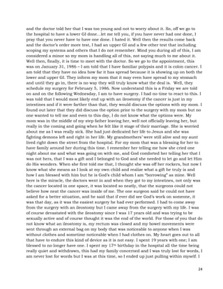 24
and the doctor told her that I was too young and not to worry about it. So, off we go to
the hospital to have a lower GI done…let me tell you, if you have never had one done, I
pray that you never have to have one done. I hated it. Well then the results come back
and the doctor’s order more test, I had an upper GI and a few other test that including
scoping my systems and others that I do not remember. Mind you during all of this, I am
considered a minor so my mom is handling all of this, not saying much to me about it.
Well then, finally, it is time to meet with the doctor. So we go to the appointment, this
was on January 31, 1986 – I am told that I have familiar polypsis and it is colon cancer. I
am told that they have no idea how far it has spread because it is showing up on both the
lower and upper GI. They inform my mom that it may even have spread to my stomach
and until they go in, there is no way they will truly know what the deal is. Well, they
schedule my surgery for February 5, 1986. Now understand this is a Friday we are told
on and on the following Wednesday, I am to have surgery. I had no time to react to this. I
was told that I would most likely end up with an ileostomy if the cancer is just in my
intestines and if it were farther than that, they would discuss the options with my mom. I
found out later that they did discuss the option prior to the surgery with my mom but no
one wanted to tell me and even to this day, I do not know what the options were. My
mom was in the middle of my step father leaving her, well not officially leaving her, but
really in the coming and going when he felt like it stage of their marriage. She is worried
about me as I was really sick. She had just dedicated her life to Jesus and she was
fighting demons left and right in her life. My grandmothers’ were still alive and my aunt
lived right down the street from the hospital. For my mom that was a blessing for her to
have family around her during this time. I remember her telling me how she cried one
night about me and what was going on with me, and God comforted her telling her that I
was not hers, that I was a gift and I belonged to God and she needed to let go and let Him
do His wonders. When she first told me that, I thought she was off her rockers, but now I
know what she means as I look at my own child and realize what a gift he truly is and
how I am blessed with him but he is God’s child whom I am “borrowing” as mine. Well
here is the miracle, the doctors went in and when they got to my intestines, not only was
the cancer located in one space, it was located so neatly, that the surgeons could not
believe how neat the cancer was inside of me. The one surgeon said he could not have
asked for a better situation, and he said that if ever did see God’s work on someone, it
was that day, as it was the easiest surgery he had ever performed. I had to come away
from the surgery with an ileostomy but I came away from the surgery with my life. I was
of course devastated with the ileostomy since I was 17 years old and was trying to be
sexually active and of course thought it was the end of the world. For those of you that do
not know what an ileostomy is, my rectum was closed and my bowel movements were
sent through an external bag on my body that was noticeable to anyone when I was
without clothes and sometime noticeable when I had clothes on. My heart goes out to all
that have to endure this kind of device as it is not easy. I spent 19 years with one; I am
blessed to no longer have one. I spent my 17th birthday in the hospital all the time being
really quiet and withdrawn, this had my family concerned and I was truly lost for words, I
am never lost for words but I was at this time, so I ended up just pulling within myself. I
 