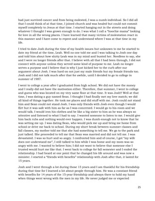25
had just survived cancer and from being molested, I was a numb individual. So I did all
that I could think of at that time, I joined church and was healed but could not commit
myself completely to Jesus at that time. I started hanging out in the streets and doing
whatever I thought I was grown enough to do. I was what I call a “hoochie mama” looking
for love in all the wrong places. I have learned that many victims of molestation react in
this manner and I have come to repent and understand where I was at that time in my
life.
I tried to date Josh during the time of my health issues but unknown to me he started to
date my friend at the time, Leah. Well no one told me and I was talking to Josh one day
and told him about how slutty Leah was in my mind and busted her. Needless to say, she
and I were no longer friends after that. I believe with all that I had been through, I did not
connect with anyone unless they served some kind of purpose to me. Leah no longer
serves a purpose and I believe that is why I just kicked her to the curb after our
argument about Josh. I was hard on not just my male friends but my female friends too.
Josh and I did not talk much after that for awhile, until I decided to go to college in
summer of 1987.
I went to college a year after I graduated from high school. We did not have the money
and I really did not have the motivation either. Therefore, that summer, I went to college
and guess who was located on my very same floor at that time. It was Josh!! Well at that
time, I was dating a guy named Sean. I thought I had finally met my love match; we did
all kind of things together. He took me places and did stuff with me. Josh could not stand
him and Sean could not stand Josh. I was only friends with Josh even though I would
flirt but it was safe with him as far as I was concerned. I would go to his room and we
would talk. I would iron his clothes and be like a big sister to him as he was always so
attentive and listened to what I had to say. I wanted someone to listen to me. I would give
him back rubs and nothing would ever happen. I was dumb enough not to know that he
was setting me up. I was dating Sean, who would pick me up and bring me home from
school or drive me back to school. During my short break between summer classes and
fall classes, my mother told me that she had something to tell me. We go to the park and
just talked. She proceeded to tell me that Sean was married and did not tell me. I was
devastated. I was so hurt and so angry. I confronted him and of course, I got “my wife
does not understand me”, I still talked to him while I was home and my mom was so
angry with me. I wanted to believe him; I did not want to believe that someone else I
trusted would hurt me like that. I went back to college for fall semester and I ended the
relationship. I had heard at one point that he changed his life around and was now a
minister. I started a “friends with benefits” relationship with Josh after that, it lasted for
15 years.
Josh and I went through a lot during those 15 years and I am thankful for his friendship
during that time for I learned a lot about people through him. He was a constant friend
with benefits for 14 years of the 15-year friendship and always there to hold my hand
when things went wrong with the men in my life. He never judged me or expected
 