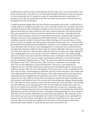 26
anything of me until one day he did and that was the end of our 15-year friendship. One
of the reasons why I was able to be a “friend with benefits” with him so long was because
he never pressured me. If I called, he came. If I need help financial, he was there. If I
wanted to just talk, he would talk to me. We were like that for years. I will mention him
throughout the rest of the story.
I ended up leaving college after one year between my grades and money, I could not do it.
I really started in college to just give sex to any man who wanted me. I wanted to be loved
and held by anyone that I thought would give me the love that I so desperately wanted. It
did not work that way. Men would not care that I had an ileostomy, the external pouch.
They just wanted the sex from me and all I wanted was to feel love. I thought that love
was sex. I did not enjoy it at all, but it was what they wanted. I wanted to get married, I
wanted to be loved. I was smoking and drinking whatever I could so that I could let
myself go and just be able to live each day without feeling as if I was worthless. At this
point in my life, in college, all I did was party and sleep around with men. I had started to
get obsessed with being someone’s girlfriend. I had got to the “stalking” stage of men that
I was obsessed with. It was as I was challenged by it. I remember one of my obsessions
actually had a friend in college be there when he told me although I was nice; he just did
not want to be with me. I was the kind of girl that tried to win them over with cooking for
them, taking guys out to eat and try to buy their affection and love. The really strange
part of it all was it was just to get their attention. Once I had their attention and all that,
I would kick them to the curb, no longer wanting their attention. It was if all I wanted
was the challenge of getting them to “want” me, give them what they wanted and then
kick them to the curb. I was thin then, after the cancer, I had lost a lot of weight, and
was 5 ft 6 in tall weighing in at about125 pounds. I was just a cute thing but so
desperate for love. So what I did was go hang out with the football players and of course
ended up being a “side” for one of the players. Oh he was such a cutie, we partied all the
time. But one day, I was hanging out with him, and his cousin was there. His cousin and
I was talking about dumb stuff, while the guy I was side seeing said he had to go check
something out for his girlfriend and asked me not to leave. He had an apartment on
campus at the time. Well you know how you know you should not listen and follow your
first instinct; well I did not do so. His cousin and I was sitting just talking, drinking some
beer. He starts to tell me that his cousin said how much fun I was and that I was wasting
my time with him, as he was going to be the one who made the money and a sister as
fine as me needed to be with him. Well, I did not like him, he was not a challenge, and I
blew him off. Wrong thing to do, the next thing that I knew, I was sitting there with blood
dripping from my lip and body just sore. I was good at blocking things out of my mind at
that time, but the cousin had beaten me pretty bad and raped me. My roommate at the
time tried to get me to go to the hospital, but I went to the campus nurse and made her
promise not to tell my mom. I thought in my mind that I asked for him to beat me and
rape me. Well in my mind, that pushed me to the point of just giving men what they
wanted when they wanted. It could not get any worse than that to me.
 