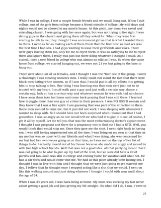 27
While I was in college, I met a couple female friends and we would hang out. When I quit
college, one of the girls from college became a friend outside of college. My wild days and
nights would not be allowed in my mom’s house. At this point, my mom was saved and
attending church. I was going with her once again, but was not trying to live right. I was
dating guys in the church and giving them all they asked for. When they were first
starting to talk to me, they thought I was an innocent girl as that is what I wanted them
to think. I went as far as making each of them think that the first time we had sex was
the first time I had sex. I had guys wanting to leave their girlfriends and wives. There
were guys leaving them too, only for me to reject them. It was so satisfying to me to reject
them and ignore them. I really was just out there doing whatever I thought I could. As I
stated, I met a new friend in college who was almost as wild as I was. So when she came
home from college, we started hanging out, we were not 21 yet but going to the bars to
hang out.
There were about six of us females, and I thought I was the “hot” one of the group. I loved
a challenge; I was stealing women’s men. I really could not stand the fact that there were
black men dating white women, so if I saw that, I would put in all my efforts into getting
him to stop talking to her. One thing I was learning was that men were just not to be
trusted with my heart. I could walk past a guy and just walk a certain way, dance a
certain way, look at him a certain way and whatever woman he was with had no chance.
I have seen them take her home and come back praying that I was still there. I learned
how to juggle more than one guy at a time in their presence. I was NO ONE’S woman and
they knew that I was a free spirit. I am guessing that was part of the attraction to them.
Some men wanted to tame me, but it just did not work. I was sleeping with whomever I
wanted to sleep with. So I should have not been surprised when I found out that I had
gonorrhea. I was so angry as no one would tell me who had it to give it to me; of course, I
got it all by myself. Let me tell you that was the most embarrassing doctor’s appointment.
I thought I was pregnant and there for a pregnancy test to find out I had a STD. Well, you
would think that would stop me. Once they gave me the shot, I went right back to having
sex. I was still having unprotected sex all the time. I was living on my own at that time as
my mother was so upset with my lifestyle and what I was doing, she was concerned for
me but had her own issues going on at that time, so I was not on the top of her list of
things to do. I actually moved out of her house because she made me angry and moved in
with two high school friends. Well that was not a good idea, all that partying meant that I
was not going to be able to give up my half of the rent, but we sure did have a lot of
parties and fun. Josh was still in college and coming home for vacation and what not. He
had a car then and would come visit me. We had at this point already been having sex, I
thought I was in love with him and I thought that we were just going to get married one
day. I believe that he thought once I stopped acting like a slut that we would. I went on
like this walking around and just doing whatever I thought I could with men until about
the age of 24.
When I was 24 years old, I was back living at home. My mom was working my last nerve
about getting a good job and just getting my life straight. So what did I do, I ran. I went to
 