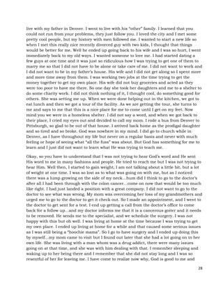 28
live with my father in Denver. I went to live with his “other” family. I learned that you
could not run from your problems, they just follow you. I loved the city and I met some
pretty cool people, but my history with men followed me. I wanted to start a new life so
when I met this really nice recently divorced guy with two kids, I thought that things
would be better for me. Well he ended up going back to his wife and I was so hurt, I went
immediately back to my old ways. I wanted someone to love me. I had started dating a
few guys at one time and it was just so ridiculous how I was trying to get one of them to
marry me so that I did not have to be alone or take care of me. I did not want to work and
I did not want to be in my father’s house. His wife and I did not get along so I spent more
and more time away from them. I was working two jobs at the time trying to get the
money together to get my own place. His wife did not buy groceries and acted as they
were too poor to have me there. So one day she took her daughters and me to a shelter to
do some charity work. I did not think nothing of it, I thought cool, do something good for
others. She was setting me up. When we were done helping out in the kitchen, we got to
eat lunch and then we got a tour of the facility. As we are getting the tour, she turns to
me and says to me that this is a nice place for me to come until I get on my feet. Now
mind you we were in a homeless shelter. I did not say a word, and when we got back to
their place, I cried my eyes out and decided to call my mom. I rode a bus from Denver to
Pittsburgh, so glad to be out of that house. I arrived back home as the prodigal daughter
and so tired and so broke. God was nowhere in my mind. I did go to church while in
Denver, as I have throughout my life but never on a regular basis and never with much
feeling or hope of seeing what “all the fuss” was about. But God has something for me to
learn and I just did not want to learn what He was trying to teach me.
Okay, so you have to understand that I was not trying to hear God’s word and He sent
His word to me in many fashions and people. He tried to reach me but I was not trying to
hear Him. Well then, I started to gain weight, I am not talking about a little bit, but a lot
of weight at one time. I was so lost as to what was going on with me, but as I noticed
there was a lump growing on the side of my neck…hum did I think to go to the doctor’s
after all I had been through with the colon cancer…come on now that would be too much
like right. I had just landed a position with a great company. I did not want to go to the
doctor to see what was wrong. My mom was overcoming her loss of my grandmothers and
urged me to go to the doctor to get it check out. So I made an appointment, and I went to
the doctor to get sent for a test. I end up getting a call from the doctor’s office to come
back for a follow up…and my doctor informs me that it is a cancerous goiter and it needs
to be removed. He sends me to the specialist, and we schedule the surgery. I was not
happy with this but oh well. I was living at home at the time because I was trying to get
my own place. I ended up living at home for a while and that caused some serious issues
as I was still being a “hoochie mama”. So I go to have surgery and I ended up doing this
by myself…my mom came to visit but I found out later that she had a lot going on in her
own life. She was living with a man whom was a drug addict, there were many issues
going on at that time, and she was with him dealing with that. I remember sleeping and
waking up to her being there and I remember that she did not stay long and I was so
resentful of her for leaving me. I have come to realize now why, God is good to me and
 