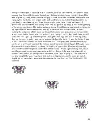 29
has opened my eyes to so much but at the time, I did not understand. The doctors were
amazed that I was able to come through as I did and sent me home two days later. This
was August 24, 1994, that I had the surgery. I came home and recovered nicely from the
surgery, but the battle just begun and I had no idea how much the thyroid controls in
your body. I have been up and down in my weight since then, I have had bouts of
depression because of the pain in my heart and the pain in my body. It was the beginning
of the awakening in me. The weight gain due to my thyroid issues was very devastating to
my ego and what self-esteem that I had left. I lost what was left of it once I started
putting the weight on which made me think that no one was going to want me anymore.
At this time, I went from a size 6 to a size 12 and though I still looked good, I saw myself
as fat and just ugly. Up until this point, I thought I was ugly and that it was my body
that got the men to look. I was barely wearing clothes; the tighter it was the better it was
to me. The more I showed the more attractive that I thought I was. I never wanted any
one to get to see who I was for I did not see myself as smart or intelligent. I thought I was
dumb and this is why I could not keep the boyfriend’s attention. I had no idea at that
time that I was selecting from the bottom of the barrel. I found a place of my own, move
out of my mom’s house, and never returned to her house. I did at a time stay with my
aunt in 1996 due to not being able to afford the place I was staying in. I did not have a
car and caught the bus everywhere and just kept hoping for a car to come my way. I
finally got my own place, a car, and here comes the true fun…my first husband!!!!! Oh
wow!!!!!!
 