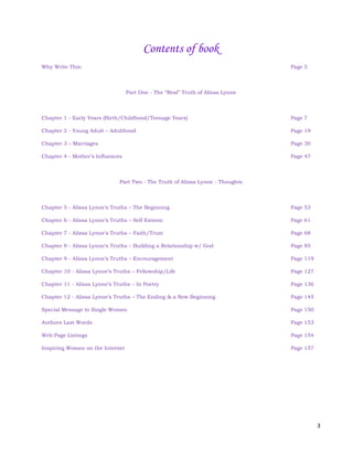 3
Contents of book
Why Write This: Page 5
Part One - The “Real” Truth of Alissa Lynne
Chapter 1 - Early Years (Birth/Childhood/Teenage Years) Page 7
Chapter 2 - Young Adult – Adulthood Page 19
Chapter 3 – Marriages Page 30
Chapter 4 - Mother’s Influences Page 47
Part Two - The Truth of Alissa Lynne - Thoughts
Chapter 5 - Alissa Lynne’s Truths – The Beginning Page 53
Chapter 6 - Alissa Lynne’s Truths – Self Esteem Page 61
Chapter 7 - Alissa Lynne’s Truths – Faith/Trust Page 68
Chapter 8 - Alissa Lynne’s Truths – Building a Relationship w/ God Page 85
Chapter 9 - Alissa Lynne’s Truths – Encouragement Page 119
Chapter 10 - Alissa Lynne’s Truths – Fellowship/Life Page 127
Chapter 11 - Alissa Lynne’s Truths – In Poetry Page 136
Chapter 12 - Alissa Lynne’s Truths – The Ending & a New Beginning Page 145
Special Message to Single Women Page 150
Authors Last Words Page 153
Web Page Listings Page 154
Inspiring Women on the Internet Page 157
 