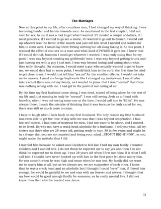 31
The Marriages
Now at this point in my life, after countless men, I had changed my way of thinking. I was
becoming harder and harder towards men. As mentioned in the last chapter, I did not
care for sex; to me it was a tool to get what I wanted. If I needed a couple of dollars, if I
need groceries, if I wanted to go see a movie, if I wanted to go out to dinner, I would call
up whoever was the flavor of the month and just tell him what I needed and waited for
him to come over. I would lay there feeling nothing but all along faking it. At this point, I
realized the effect of oral sex on a man and what kind of POWER it gave me. I knew that
if I would do that, hummm I could get whatever I wanted. I was truly using that for my
good. I was way beyond stealing my girlfriends’ men; I was way beyond getting drunk and
just having sex with a guy I just met. I was way beyond loving and caring about what
they truly thought. On occasion, I would meet a guy who actually wanted to get to know
me, we would date but at some point, I would kick him to the curb, the first time he tried
to get close to me. I would just tell him “see ya” for the smallest offense. I would not take
no for answer. I used to change boyfriends like I changed my underwear. I would also
take each of them around my family, as I wanted to prove that I was “normal” that there
was nothing wrong with me. I had got to the point of not caring at all.
By the time my first husband came along, I was tired, scared of being alone for the rest of
my life and just wanting to truly be “normal”. I was still seeing Josh as a friend with
benefits, when I was not seeing some one at the time, I would call him to “fill in”. He was
always there, I made the mistake of thinking that it was because he truly cared for me,
there was still so much more to come.
I have to laugh when I look back on my first husband. The only reason my first husband
was even able to get the time of day with me was that I was beyond desperation. I had
low self-esteem, I had tons of mistrust for men, I did not want to be alone, and I wanted
to be loved. So why not have a crack head alcoholic for a husband. I tell you what, all my
sisters out there who are 28 years old, getting ready to turn 30 in few years and might be
in a frenzy that you are not married and losing your mind…STOP IT RIGHT NOW…or you
might make the mistake that I did.
I married him because he asked and I needed to feel like I had my own family, I wanted
children and I wanted love. I do not think he expected me to say yes and then I do not
think he expected me to show up. I was 28 years old when I first met him; D is what I will
call him. I should have never hooked up with him in the first place let alone marry him.
He was smooth when he was high and mean when he was not. My family did not want
me to marry him at all, but as we always are, we are supportive of each other. I knew
that he was a crack head and an alcoholic but I thought I could “save” him, if I loved him
enough, he would be grateful to me and stay with me forever and always. I thought that
my love would be good enough finally for someone, as he really needed love. I did not
know then that what he needed was Jesus.
 