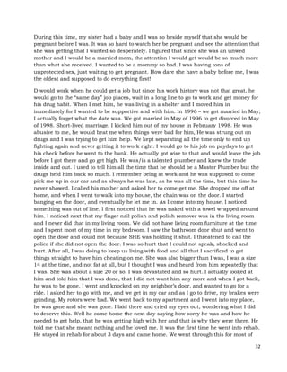 32
During this time, my sister had a baby and I was so beside myself that she would be
pregnant before I was. It was so hard to watch her be pregnant and see the attention that
she was getting that I wanted so desperately. I figured that since she was an unwed
mother and I would be a married mom, the attention I would get would be so much more
than what she received. I wanted to be a mommy so bad. I was having tons of
unprotected sex, just waiting to get pregnant. How dare she have a baby before me, I was
the oldest and supposed to do everything first!
D would work when he could get a job but since his work history was not that great, he
would go to the “same day” job places, wait in a long line to go to work and get money for
his drug habit. When I met him, he was living in a shelter and I moved him in
immediately for I wanted to be supportive and with him. In 1996 – we got married in May;
I actually forget what the date was. We got married in May of 1996 to get divorced in May
of 1998. Short-lived marriage, I kicked him out of my house in February 1998. He was
abusive to me, he would beat me when things were bad for him, He was strung out on
drugs and I was trying to get him help. We kept separating all the time only to end up
fighting again and never getting it to work right. I would go to his job on paydays to get
his check before he went to the bank. He actually got wise to that and would leave the job
before I got there and go get high. He was/is a talented plumber and knew the trade
inside and out. I used to tell him all the time that he should be a Master Plumber but the
drugs held him back so much. I remember being at work and he was supposed to come
pick me up in our car and as always he was late, as he was all the time, but this time he
never showed. I called his mother and asked her to come get me. She dropped me off at
home, and when I went to walk into my house, the chain was on the door. I started
banging on the door, and eventually he let me in. As I come into my house, I noticed
something was out of line. I first noticed that he was naked with a towel wrapped around
him. I noticed next that my finger nail polish and polish remover was in the living room
and I never did that in my living room. We did not have living room furniture at the time
and I spent most of my time in my bedroom. I saw the bathroom door shut and went to
open the door and could not because SHE was holding it shut. I threatened to call the
police if she did not open the door. I was so hurt that I could not speak, shocked and
hurt. After all, I was doing to keep us living with food and all that I sacrificed to get
things straight to have him cheating on me. She was also bigger than I was, I was a size
14 at the time, and not fat at all, but I thought I was and heard from him repeatedly that
I was. She was about a size 20 or so, I was devastated and so hurt. I actually looked at
him and told him that I was done, that I did not want him any more and when I got back,
he was to be gone. I went and knocked on my neighbor’s door, and wanted to go for a
ride. I asked her to go with me, and we get in my car and as I go to drive, my brakes were
grinding. My rotors were bad. We went back to my apartment and I went into my place,
he was gone and she was gone. I laid there and cried my eyes out, wondering what I did
to deserve this. Well he came home the next day saying how sorry he was and how he
needed to get help, that he was getting high with her and that is why they were there. He
told me that she meant nothing and he loved me. It was the first time he went into rehab.
He stayed in rehab for about 3 days and came home. We went through this for most of
 