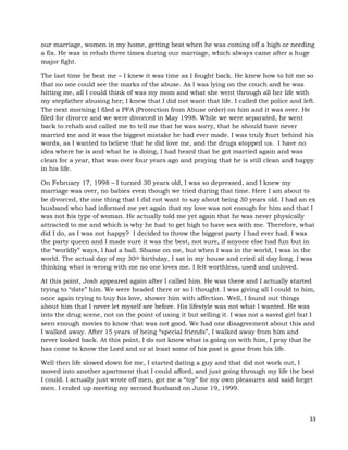 33
our marriage, women in my home, getting beat when he was coming off a high or needing
a fix. He was in rehab three times during our marriage, which always came after a huge
major fight.
The last time he beat me – I knew it was time as I fought back. He knew how to hit me so
that no one could see the marks of the abuse. As I was lying on the couch and he was
hitting me, all I could think of was my mom and what she went through all her life with
my stepfather abusing her; I knew that I did not want that life. I called the police and left.
The next morning I filed a PFA (Protection from Abuse order) on him and it was over. He
filed for divorce and we were divorced in May 1998. While we were separated, he went
back to rehab and called me to tell me that he was sorry, that he should have never
married me and it was the biggest mistake he had ever made. I was truly hurt behind his
words, as I wanted to believe that he did love me, and the drugs stopped us. I have no
idea where he is and what he is doing, I had heard that he got married again and was
clean for a year, that was over four years ago and praying that he is still clean and happy
in his life.
On February 17, 1998 – I turned 30 years old, I was so depressed, and I knew my
marriage was over, no babies even though we tried during that time. Here I am about to
be divorced, the one thing that I did not want to say about being 30 years old. I had an ex
husband who had informed me yet again that my love was not enough for him and that I
was not his type of woman. He actually told me yet again that he was never physically
attracted to me and which is why he had to get high to have sex with me. Therefore, what
did I do, as I was not happy? I decided to throw the biggest party I had ever had. I was
the party queen and I made sure it was the best, not sure, if anyone else had fun but in
the “worldly” ways, I had a ball. Shame on me, but when I was in the world, I was in the
world. The actual day of my 30th birthday, I sat in my house and cried all day long. I was
thinking what is wrong with me no one loves me. I felt worthless, used and unloved.
At this point, Josh appeared again after I called him. He was there and I actually started
trying to “date” him. We were headed there or so I thought. I was giving all I could to him,
once again trying to buy his love, shower him with affection. Well, I found out things
about him that I never let myself see before. His lifestyle was not what I wanted. He was
into the drug scene, not on the point of using it but selling it. I was not a saved girl but I
seen enough movies to know that was not good. We had one disagreement about this and
I walked away. After 15 years of being “special friends”, I walked away from him and
never looked back. At this point, I do not know what is going on with him, I pray that he
has come to know the Lord and or at least some of his past is gone from his life.
Well then life slowed down for me, I started dating a guy and that did not work out, I
moved into another apartment that I could afford, and just going through my life the best
I could. I actually just wrote off men, got me a “toy” for my own pleasures and said forget
men. I ended up meeting my second husband on June 19, 1999.
 