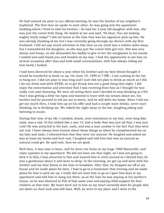 34
He had noticed me prior to our official meeting; he was the brother of my neighbor’s
boyfriend. The first time we spoke to each other, he was going into the apartment
building where I lived to visit his brother – he had his 3 year old daughter with him, she
was just the cutest little thing. He looked at me and said, “Hi Dear, You are looking
mighty lovely today!” I did not know at the time that was his signature pick up line. He
was already thinking of me but I was currently going through my divorce with my first
husband. I did not pay much attention to him then as my mind was a million miles away,
but I remembered his daughter, as she was just the cutest little girl ever. She was very
dainty and bossy, as she demanded her daddy to give to her the sunglasses in his hands.
I smiled and said thank you and headed on my way. I had the opportunity to see him on
several occasions after that and hold small conversations, with him always telling me
how lovely I looked.
I had been divorced for about a year when his brother and my best friend thought it
would be wonderful to hook us up. On June 19, 1999 at 7 PM – I am rushing to the bar
to hang out. I did not plan to stay long and I sure did not plan to drink as much as I did.
I do not drink and drive EVER, so to get drunk was not a good thing that night. I did
enjoy the conversation and attention that I was receiving from him as I thought he was
really cute and charming. We were all sitting there and I decided to stop drinking as I felt
that I was getting a little too tipsy and wanted to leave with my senses about me, his
brother and he proceed to tell me not to worry, and he will drive me home. Since I did not
get out much then, I took him up on his offer and had a couple more drinks, never once
thinking, he is drinking too. We talked the night away at the bar, laughing joking and
listening to music.
During that time of my life, I smoked, drank, wore extensions in my hair, wore long fake
nails, was a size 16 but looked like a size 12, had a body that was just all that, I was just
cute! He was attracted to the hair, nails, and was a man unwise to the fact that they were
not real. I have always been honest about those things so when he complimented me on
my hair and nails, I informed him that they were not natural. He laughed and asked me
was at least my boobs and butt real, I laughed and told him that was as natural as
natural could get. He said cool, then we are good.
Well then, it was time to leave, well he drove me home in my huge 1980 Bonneville, and
came upstairs to my apartment. We did not have sex that night, as I was not going to
kick it to him; I was attracted to him and wanted him to stick around so I denied him; he
was a gentleman about it and went to sleep. In the morning, we got up and went with his
brother and my best friend at the time to breakfast. After that, he dropped me off at my
house and we made plans for later, I had to go to a fundraiser that evening and we made
plans for him to pick me up. I really did not want him to go so I gave him keys to my
apartment and told him to hang out there, as at the time he was staying at his mother’s
house, as he was divorced in Feb of that same year and paying child support for four
children at that time. My heart went out to him as my heart normally does for people who
are down on their luck and still does. Well, he went to my place and I went to the
 