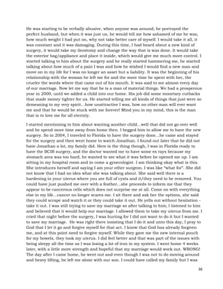 36
He was starting to be verbally abusive, when anyone was around; he portrayed the
perfect husband, but when it was just us, he would tell me how ashamed of me he was,
how much weight I had put on, why not take better care of myself. I would take it all, it
was constant and it was damaging. During this time, I had heard about a new kind of
surgery, it would take my ileostomy and change the way that is was done. It would take
the exterior bag/appliance and place it inside, which would give me much more control. I
started talking to him about the surgery and he really started hammering me, he started
talking about how much of a pain I was and how he wished I would find a new man and
move on in my life for I was no longer an asset but a liability. It was the beginning of his
relationship with the woman he left me for and the more time he spent with her, the
crueler the words where that came out of his mouth. It was said to me almost every day
of our marriage. Now let me say that he is a man of material things. We had a prosperous
year in 2000, until we added a child into our home. His job did some monetary cutbacks
that made money tighter for us. He started telling me all kinds of things that just were so
demeaning to my very spirit…how unattractive I was, how no other man will ever want
me and that he would be stuck with me forever! Mind you in my mind, this is the man
that is to love me for all eternity.
I started mentioning to him about wanting another child…well that did not go over well
and he spend more time away from home then. I begged him to allow me to have the new
surgery. So in 2004, I traveled to Florida to have the surgery done…he came and stayed
for the surgery and then went home to watch Jonathan. I found out later that he did not
have Jonathan a lot, my family did. Here is the thing though, I was in Florida ready to
have the BCIR surgery, and the doctor wanted me to have some ex rays because my
stomach area was too hard, he wanted to see what it was before he opened me up. I am
sitting in my hospital room and in come a gynecologist. I am thinking okay what is this.
She introduces herself and saying I am your other surgeon. I was like “what for”. She did
not know that I had no idea what she was talking about. She said well there is a
hardening in your uterus where you are full of cysts and it/they need to be removed. You
could have just pushed me over with a feather…she proceeds to inform me that they
appear to be cancerous cells which does not surprise me at all. Come on with everything
else in my life…cancer no longer scares me. I sit there and ask her the options, she said
they could scrape and watch it or they could take it out. He yells out without hesitation -
take it out. I was still trying to save my marriage so after talking to him; I listened to him
and believed that it would help our marriage. I allowed them to take my uterus from me. I
cried that night before the surgery, I was hurting for I did not want to do it but I wanted
to save my marriage. He was right there insisting that I do it and unto this day, I pray to
God that I let it go and forgive myself for that act. I know that God has already forgiven
me, and at this point need to forgive myself. While they gave me the new internal pouch
for my bowels, they took my uterus. I did feel better and that was part of the issues with
being sleepy all the time as I was losing a lot of iron in my system. I went home 4 weeks
later, with a little more strength and hopeful that my marriage would work out. WRONG!
The day after I came home, he went out and even though I was not to do moving around
and heavy lifting, he left me alone with our son. I could have called my family but I was
 