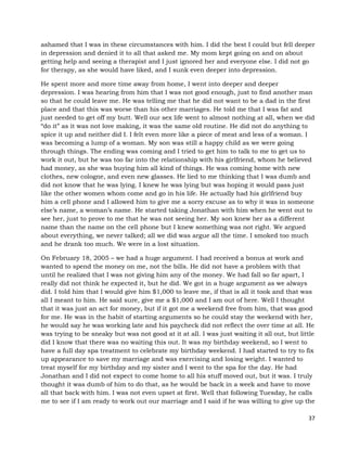 37
ashamed that I was in these circumstances with him. I did the best I could but fell deeper
in depression and denied it to all that asked me. My mom kept going on and on about
getting help and seeing a therapist and I just ignored her and everyone else. I did not go
for therapy, as she would have liked, and I sunk even deeper into depression.
He spent more and more time away from home, I went into deeper and deeper
depression. I was hearing from him that I was not good enough, just to find another man
so that he could leave me. He was telling me that he did not want to be a dad in the first
place and that this was worse than his other marriages. He told me that I was fat and
just needed to get off my butt. Well our sex life went to almost nothing at all, when we did
“do it” as it was not love making, it was the same old routine. He did not do anything to
spice it up and neither did I. I felt even more like a piece of meat and less of a woman. I
was becoming a lump of a woman. My son was still a happy child as we were going
through things. The ending was coming and I tried to get him to talk to me to get us to
work it out, but he was too far into the relationship with his girlfriend, whom he believed
had money, as she was buying him all kind of things. He was coming home with new
clothes, new cologne, and even new glasses. He lied to me thinking that I was dumb and
did not know that he was lying. I knew he was lying but was hoping it would pass just
like the other women whom come and go in his life. He actually had his girlfriend buy
him a cell phone and I allowed him to give me a sorry excuse as to why it was in someone
else’s name, a woman’s name. He started taking Jonathan with him when he went out to
see her, just to prove to me that he was not seeing her. My son knew her as a different
name than the name on the cell phone but I knew something was not right. We argued
about everything, we never talked; all we did was argue all the time. I smoked too much
and he drank too much. We were in a lost situation.
On February 18, 2005 – we had a huge argument. I had received a bonus at work and
wanted to spend the money on me, not the bills. He did not have a problem with that
until he realized that I was not giving him any of the money. We had fall so far apart, I
really did not think he expected it, but he did. We got in a huge argument as we always
did. I told him that I would give him $1,000 to leave me, if that is all it took and that was
all I meant to him. He said sure, give me a $1,000 and I am out of here. Well I thought
that it was just an act for money, but if it got me a weekend free from him, that was good
for me. He was in the habit of starting arguments so he could stay the weekend with her,
he would say he was working late and his paycheck did not reflect the over time at all. He
was trying to be sneaky but was not good at it at all. I was just waiting it all out, but little
did I know that there was no waiting this out. It was my birthday weekend, so I went to
have a full day spa treatment to celebrate my birthday weekend. I had started to try to fix
up appearance to save my marriage and was exercising and losing weight. I wanted to
treat myself for my birthday and my sister and I went to the spa for the day. He had
Jonathan and I did not expect to come home to all his stuff moved out, but it was. I truly
thought it was dumb of him to do that, as he would be back in a week and have to move
all that back with him. I was not even upset at first. Well that following Tuesday, he calls
me to see if I am ready to work out our marriage and I said if he was willing to give up the
 