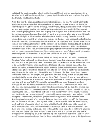 38
girlfriend. He went on and on about not having a girlfriend and he was staying with a
friend of his. I told him he was full of crap and told him when he was ready to deal with
the truth he could call me back.
Well, this was the beginning of an emotional rollercoaster for me. We would talk but he
would not spend a lot of time with Jonathan, he was not coming around the house or
answering his cell phone in the evenings. So of course, this just confirms what I believed.
My son was starting to sink into a shell as he was thinking that daddy left because of
him. He was playing in his room and playing with a lighter and lit his football on fire and
it exploded. As Jonathan ran downstairs, I went to investigate what was wrong. I thought
he broke his light in his room but when I saw the smoke coming from the house, I
grabbed my son, grabbed my phone and ran out the house. I was so scared as flashbacks
from my childhood fire came back to me. I went to my neighbors and the fire department
came. I was watching them bust all the windows on the second floor and I just cried and
cried. It was so hard to watch. I was thinking to myself what else – what else! I called
Jonathan’s dad to tell him, since I was still praying that we would work out our marriage
and his name was on the house too. We went to stay at my aunt’s house until the repairs
were completed on our house. It would take 6 months for this to happen.
Here we are at my aunt’s house due to the fire in my house. As I sit here, I remember
Jonathan’s dad calling all the time, trying to come home, but never once telling me the
real deal about his girl friend. Well I am about to hit rock bottom, for we sometimes need
to be careful for what we wish for. I wanted to know who this woman was…I had her
name…so I went internet searching. I paid a service to give me information about her
address and phone numbers. I load my son into my car, drive to her house and there he
was. He was in the back yard…he said he was doing work for her...yeah right. I swear
sometimes when you are caught just give it up. She was hiding in her house; she went
running into the house when she saw me there. Well I demanded him to come with me.
He wanted to follow me in the van – I said sure. We drove to the local park so that my son
can play and we can “talk”. We go to the park and I listen to my husband say how
unhappy he was with me and how happy he was with her. I listened to the same man
who just that morning begs me to allow him to come home, tell me that this woman was
the best thing that ever happened to him. I LOST MY MIND PEOPLE. I did not hit him or
anything like that….I leaned over and said to him calmly “fine”. I went to get Jonathan
and put him in my car and drove off. I never said a word to anyone. I was so hurt I could
not speak. I went home, let my son play outside and I just sat there. I was so hurt.
Nothing would come out of my mouth. I started to retreat within myself; the depression
had hit the low of all lows. I sent my son to bed, I went into the room we were sleeping
in…I had tons of sleeping pills. I sat there with that bottle of sleeping pills, stared at
them, and stared at them. My son and I were sharing a room at my aunt’s house. I sat
there and I was looking at him and the bottle. A little voice said…he is not worth your life
and your son needs you. Let it go, but it was neither the first nor the last time that I
thought about ending my life. I did not take my life, but I could not sleep. I did not trust
myself to take a couple pills, so I threw them away. I did not know what to do, I could not
 
