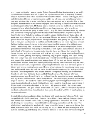 39
cry, I could not think. I was so numb. Things from my life just kept coming at me and I
could not stop thinking about it, I could not even cry out of pain or anything. I was so
deep in depression that I had no idea how I looked to others. I almost lost my job, I was
called into the office on several occasions and let me tell you…my work history before
that was so clean that it is not even funny. Everyone wanted me to work for him or her;
everyone wanted me to be his or her employee. I was so deep in depression that I was not
even taking care of my son. My family was so worried about me but I did not hear them
nor care to hear what they had to say. When you have someone, who is so deeply
depressed – they are not going to listen to you…pray for them and never stop. My mother
and aunt were some praying women this I know for I believe their prayers help me to
hear God’s word. Well, I was walking around in a daze. I did not fix my hair, called off
work, and just all around did not care anymore. My son ate so much McDonalds, that he
gained so much weight people started telling me that he was getting too big. I wanted to
talk to him, so I used my son to call him so that I could hear his voice. I got into several
fights with his woman. I started to threaten him with child support if he did not come
home. I was driving past the house at all weird hours to see what was going on, I was
past obsessed with what was going on with him. I took a glass container and smashed it
in the back of her driveway to make noise to wake them up. I knew they were in the
house sleeping and went to the van and took his keys just to show him that I could do it.
I would call him, yelling, and crying, screaming, or just plain begging him. I was telling
him how sorry I was, how much I needed him. I would try everything, sex conversation
and money. Our wedding anniversary was on June 17. He sent me for our wedding
anniversary, a dozen roses with a card professing undying love for me and may we have
10 more anniversaries, he gave me a pampering basket and said that we would go out to
dinner and he was coming home soon. He was always saying he was coming home soon;
just let him work it out. He lied. He spent our fifth anniversary with her and ignored all
my calls. I took the presents and placed them on their porch wanting her to see them. I
found out later that he found them and hid them from her. The Sunday after our
wedding anniversary, I was lying in my bed and heard a song that my aunt was playing
and it just touched my heart…Speak to My Heart… I started moving around and decided
to go to church. I did not have a dress to wear; I grew up believing that women were to
wear dresses to church at least. I did not have one; I went to church in a pair of jeans. I
felt so much better when I walked in the door. I felt so much relief. I did not go every
single Sunday but I did go a couple more times. On July 17, 2005 – I dedicated my life to
the Lord and decided that I could not do this alone. On July 24, 2005 – I was baptized in
the name of Jesus.
On July 25, my husband moved into the house with us at my aunt’s house. Well, I was
the perfect wife…I did everything I thought I should do…I was cooking cleaning, giving
him all the lovin’ that he could think of, being aggressive as he wanted me to be…I did it
all. During our separation, I noticed that I was breaking out in hives all the time. The
whole time I was being the “perfect wife” I was covered in hives. It was worse during that
week, the worst it had ever been. So on July 30, 2005 – when we were at the park with
our son spending quality family time, when he decided to tell me that he was leaving yet
 