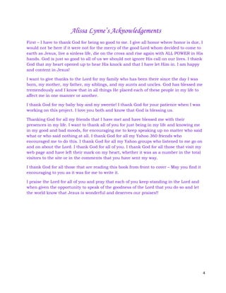 4
Alissa Lynne’s Acknowledgements
First – I have to thank God for being so good to me. I give all honor where honor is due, I
would not be here if it were not for the mercy of the good Lord whom decided to come to
earth as Jesus, live a sinless life, die on the cross and rise again with ALL POWER in His
hands. God is just so good to all of us we should not ignore His call on our lives. I thank
God that my heart opened up to hear His knock and that I have let Him in. I am happy
and content in Jesus!
I want to give thanks to the Lord for my family who has been there since the day I was
born, my mother, my father, my siblings, and my aunts and uncles. God has blessed me
tremendously and I know that in all things He placed each of these people in my life to
affect me in one manner or another.
I thank God for my baby boy and my sweetie! I thank God for your patience when I was
working on this project. I love you both and know that God is blessing us.
Thanking God for all my friends that I have met and have blessed me with their
presences in my life. I want to thank all of you for just being in my life and knowing me
in my good and bad moods, for encouraging me to keep speaking up no matter who said
what or who said nothing at all. I thank God for all my Yahoo 360 friends who
encouraged me to do this. I thank God for all my Yahoo groups who listened to me go on
and on about the Lord. I thank God for all of you. I thank God for all those that visit my
web page and have left their mark on my heart, whether it was as a number in the total
visitors to the site or in the comments that you have sent my way.
I thank God for all those that are reading this book from front to cover – May you find it
encouraging to you as it was for me to write it.
I praise the Lord for all of you and pray that each of you keep standing in the Lord and
when given the opportunity to speak of the goodness of the Lord that you do so and let
the world know that Jesus is wonderful and deserves our praises!!
 