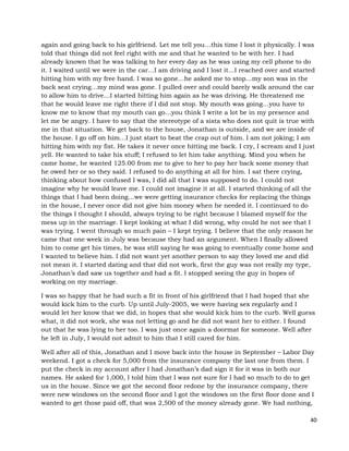 40
again and going back to his girlfriend. Let me tell you…this time I lost it physically. I was
told that things did not feel right with me and that he wanted to be with her. I had
already known that he was talking to her every day as he was using my cell phone to do
it. I waited until we were in the car…I am driving and I lost it…I reached over and started
hitting him with my free hand. I was so gone…he asked me to stop…my son was in the
back seat crying…my mind was gone. I pulled over and could barely walk around the car
to allow him to drive…I started hitting him again as he was driving. He threatened me
that he would leave me right there if I did not stop. My mouth was going…you have to
know me to know that my mouth can go…you think I write a lot be in my presence and
let me be angry. I have to say that the stereotype of a sista who does not quit is true with
me in that situation. We get back to the house, Jonathan is outside, and we are inside of
the house. I go off on him…I just start to beat the crap out of him. I am not joking; I am
hitting him with my fist. He takes it never once hitting me back. I cry, I scream and I just
yell. He wanted to take his stuff; I refused to let him take anything. Mind you when he
came home, he wanted 125.00 from me to give to her to pay her back some money that
he owed her or so they said. I refused to do anything at all for him. I sat there crying,
thinking about how confused I was, I did all that I was supposed to do. I could not
imagine why he would leave me. I could not imagine it at all. I started thinking of all the
things that I had been doing…we were getting insurance checks for replacing the things
in the house, I never once did not give him money when he needed it. I continued to do
the things I thought I should, always trying to be right because I blamed myself for the
mess up in the marriage. I kept looking at what I did wrong, why could he not see that I
was trying. I went through so much pain – I kept trying. I believe that the only reason he
came that one week in July was because they had an argument. When I finally allowed
him to come get his times, he was still saying he was going to eventually come home and
I wanted to believe him. I did not want yet another person to say they loved me and did
not mean it. I started dating and that did not work, first the guy was not really my type,
Jonathan’s dad saw us together and had a fit. I stopped seeing the guy in hopes of
working on my marriage.
I was so happy that he had such a fit in front of his girlfriend that I had hoped that she
would kick him to the curb. Up until July-2005, we were having sex regularly and I
would let her know that we did, in hopes that she would kick him to the curb. Well guess
what, it did not work, she was not letting go and he did not want her to either. I found
out that he was lying to her too. I was just once again a doormat for someone. Well after
he left in July, I would not admit to him that I still cared for him.
Well after all of this, Jonathan and I move back into the house in September – Labor Day
weekend. I got a check for 5,000 from the insurance company the last one from them. I
put the check in my account after I had Jonathan’s dad sign it for it was in both our
names. He asked for 1,000, I told him that I was not sure for I had so much to do to get
us in the house. Since we got the second floor redone by the insurance company, there
were new windows on the second floor and I got the windows on the first floor done and I
wanted to get those paid off, that was 2,500 of the money already gone. We had nothing,
 