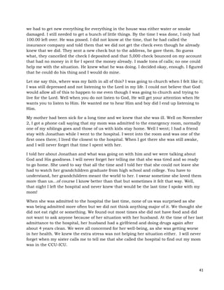 41
we had to get new everything for everything in the house was either water or smoke
damaged. I still needed to get a bunch of little things. By the time I was done, I only had
100.00 left over. He was pissed. I did not know at the time, that he had called the
insurance company and told them that we did not get the check even though he already
knew that we did. They sent a new check but to the address, he gave them. So guess
what, they cancelled the check I deposited and that 5,000 check bounced on my account
that had no money in it for I spent the money already. I made tons of calls; no one could
help me with the situation. He knew what he was doing. I decided okay, enough. I figured
that he could do his thing and I would do mine.
Let me say this, where was my faith in all of this? I was going to church when I felt like it;
I was still depressed and not listening to the Lord in my life. I could not believe that God
would allow all of this to happen to me even though I was going to church and trying to
live for the Lord. Well when you do not listen to God, He will get your attention when He
wants you to listen to Him. He wanted me to hear Him and boy did I end up listening to
Him.
My mother had been sick for a long time and we knew that she was ill. Well on November
2, I got a phone call saying that my mom was admitted to the emergency room, normally
one of my siblings goes and those of us with kids stay home. Well I went; I had a friend
stay with Jonathan while I went to the hospital. I went into the room and was one of the
first ones there; I lived the closest to the hospital. When I got there she was still awake,
and I will never forget that time I spent with her.
I told her about Jonathan and what was going on with him and we were talking about
God and His goodness. I will never forget her telling me that she was tired and so ready
to go home. She used to say that all the time and I told her that she could not leave she
had to watch her grandchildren graduate from high school and college. You have to
understand, her grandchildren meant the world to her. I swear sometime she loved them
more than us…of course I know better than that but sometimes it felt that way. Well,
that night I left the hospital and never knew that would be the last time I spoke with my
mom!
When she was admitted to the hospital the last time, none of us was surprised as she
was being admitted more often but we did not think anything major of it. We thought she
did not eat right or something. We found out most times she did not have food and did
not want to ask anyone because of her situation with her husband. At the time of her last
admittance to the hospital, her husband had a girlfriend and doing drugs again after
about 4 years clean. We were all concerned for her well-being, as she was getting worse
in her health. We knew the extra stress was not helping her situation either. I will never
forget when my sister calls me to tell me that she called the hospital to find out my mom
was in the CCU-ICU.
 