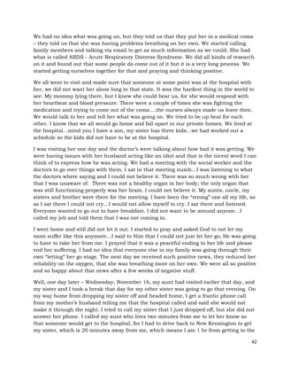 42
We had no idea what was going on, but they told us that they put her in a medical coma
– they told us that she was having problems breathing on her own. We started calling
family members and talking via email to get as much information as we could. She had
what is called ARDS - Acute Respiratory Distress Syndrome. We did all kinds of research
on it and found out that some people do come out of it but it is a very long process. We
started getting ourselves together for that and praying and thinking positive.
We all went to visit and made sure that someone at some point was at the hospital with
her, we did not want her alone long in that state. It was the hardest thing in the world to
see. My mommy lying there, but I knew she could hear us, for she would respond with
her heartbeat and blood pressure. There were a couple of times she was fighting the
medication and trying to come out of the coma….the nurses always made us leave then.
We would talk to her and tell her what was going on. We tried to be up beat for each
other. I know that we all would go home and fall apart in our private homes. We lived at
the hospital…mind you I have a son, my sister has three kids…we had worked out a
schedule so the kids did not have to be at the hospital.
I was visiting her one day and the doctor’s were talking about how bad it was getting. We
were having issues with her husband acting like an idiot and that is the nicest word I can
think of to express how he was acting. We had a meeting with the social worker and the
doctors to go over things with them. I sat in that meeting numb…I was listening to what
the doctors where saying and I could not believe it. There was so much wrong with her
that I was unaware of. There was not a healthy organ in her body; the only organ that
was still functioning properly was her brain. I could not believe it. My aunts, uncle, my
sisters and brother were there for the meeting. I have been the “strong” one all my life, so
as I sat there I could not cry…I would not allow myself to cry. I sat there and listened.
Everyone wanted to go out to have breakfast. I did not want to be around anyone…I
called my job and told them that I was not coming in.
I went home and still did not let it out. I started to pray and asked God to not let my
mom suffer like this anymore…I said to Him that I could not just let her go, He was going
to have to take her from me. I prayed that it was a peaceful ending to her life and please
end her suffering. I had no idea that everyone else in my family was going through their
own “letting” her go stage. The next day we received such positive news, they reduced her
reliability on the oxygen, that she was breathing more on her own. We were all so positive
and so happy about that news after a few weeks of negative stuff.
Well, one day later – Wednesday, November 16, my aunt had visited earlier that day, and
my sister and I took a break that day for my other sister was going to go that evening. On
my way home from dropping my sister off and headed home, I get a frantic phone call
from my mother’s husband telling me that the hospital called and said she would not
make it through the night. I tried to call my sister that I just dropped off, but she did not
answer her phone. I called my aunt who lives two minutes from me to let her know so
that someone would get to the hospital, for I had to drive back to New Kensington to get
my sister, which is 20 minutes away from me, which means I am 1 hr from getting to the
 
