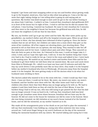 43
hospital. I get home and start snapping orders at my son and brother about getting ready
to go to the hospital, mind you, they had no idea what was going on. I was a lot like my
mom that night taking charge as I am telling what is going on and saying ask no
questions. My brother was kind enough to wait until we got in the van before fussing at
me about how I told him…I yelled it at him. I noticed that Jonathan’s dad girlfriends SUV
is in front of the house but no sight of him…I tried to call him but he did not answer his
cell phone. I was hurting. I wanted my husband. He came to visit Jonathan for 5 minutes
and then went to the neighbor’s house but because his girlfriend was with him, he did
not want the neighbors to tell me that he was there.
My son, my brother and I go to get my sister and her kids. My other sister picks up my
grandfather, my mother’s father and off to the hospital everyone goes. When we get there
– my aunt is there, she has already been informed of what is going on. Once the doctor
realizes that we are all there, her children are taken into a room where they give us the
news of her condition. All of her organs are shutting down, just shutting down. They
proceed to tell us that there are no options; she was dying. They wanted to take her off
the medication and let her leave. I asked about pain and other things. They assured us
that she feels no pain at this time. As I listened to this man, I could no longer take it, I
cried, I cried, and as I type this right now, I still cry. It was the hardest thing that I have
ever had to do; I had to really let her go. I went to the room and talked to her. I went back
to the waiting area. We waited on my mother’s sister and brother from Ohio and for her
husband to get there before we told them what we wanted done. My aunt and uncle drove
from Ohio to Pittsburgh, PA – which is at least one hour and 45 minutes and with the
way my uncle drives it was probably more like an hour drive, they made it to the hospital
before my mother’s husband who lives in Pittsburgh, 20 minutes away from the hospital
made it to the hospital. We were getting ready to tell the doctors what to do when her
husband came strolling in there.
The doctors asked who wanted to be in the room with her…I wish I could say that I was
there…I was not there, I could not be there. My sister, my mom’s one sister, my mom’s
husband, and her brother were there with her. My other sister and I had to tell our
children who where there that their Mema was no longer going to be with us. We had to
explain it and then hold them as they all cried for the loss of their Mema. It was the
hardest thing I had to tell my son, who was still trying to get passed the fact that his dad
was no longer around. It was so hard to do. I will say that Jonathan’s dad was kind
enough to get Jonathan some dress shoes because Jonathan did not have any for the
funeral. He did not come to the house for visitation nor did he come to the funeral. Since
she was being cremated, we did visitation at my aunt’s house instead of at the funeral
home, and we did the memorial, as my mother wanted us to do.
She made all the arrangements prior to her death so we just had to plan the memorial. I
will say that emotionally I was holding up, crying only when someone else was crying
around me. I will never forget being in my aunt’s bedroom on the day of the memorial
folding the memorial handouts with my sisters. We started talking and crying but it was
 