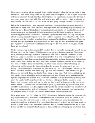 44
bittersweet, we were relying on each other comforting each other during our pain. It was
beautiful. I had never really cared for my sister’s husband prior to this as I just really did
not know him even though they had been together for 6 years and married for 5 years, I
was never more impressed with him and how he was with my sister. I was so pleased to
see that she had the support of him while she was going through the loss of our mother.
Being the oldest sibling, I was large and in charge, but that is how my mom wanted it
because she knew how I was. My aunt was right there with me every step of the way, not
allowing me to do anything alone when making arrangements. My aunt is the queen of
organization and she is wonderful at that during these kinds of situations. I wanted
something personal for the funeral…so I read a poem I wrote about her, my aunt spoke
about her, my stepsister spoke about her, and her husband spoke about her. The cards
were read and the preacher preached. It was so peaceful. God is so good to us. If you are
blessed with your parents, appreciate them for who they are and what they have given
you regardless of the situation of the relationship for if it was not for them, you would
have not been born!
Well we are now up to the month of December. This is normally a magically month for my
life and me. I am the Queen of Christmas…trust me you do not experience Christmas
until you are part of my Christmas celebration. The yard is like the Griswold’s in the
National Lampoon movies. My family teases me but they love coming to my house on
Christmas Eve. Well this was the first Christmas holiday without Jonathan’s dad and my
mom. It was nice though, we had a nice time. It was a reflecting time for all of us but it
was nice. I still had daily contact with Jonathan’s dad because of my choosing, he
showed up on Christmas day to see Jonathan for a whole five minutes…I am not
joking…his girlfriend was in the car. He gave me a gift that I did not open…I left it on the
table. Jonathan showed him everything I got him for Christmas…well what Santa got
him, as we were still doing the Santa Claus thing at that time. Well he was not giving up
any money except what child support gave and that was 60.00 a week, so of course he
figured he paid for Christmas. Well, he leaves and then calls me the next day saying how
sorry he was for not being there with us. He starts telling me that he wants to come
home, that he wants to be with us. He tells me that he will be home soon; he just needs
to talk to her. I believed him because at this point, I just wanted my old life back, who
cared I was miserable in it. I had promised myself if he came home, I would be different. I
had just lost my mother and felt as though I could not allow someone else leave me too.
At this point most, if not all the contact was initiated by me and not him.
Here we go again…on December 29, 2005 – Jonathan’s dad comes pass the house on his
way home from work; it is about 11:00 PM because he left work early. He comes to the
house because he said he wanted to talk to me. We talk until about midnight and he
does all the talking which is a first…he tells me how much he loves me and how much he
wants to come home. I tell him that I love him…this is the first time since he left in July.
It was hard for me to admit this because at this point I am protecting my heart from him.
 