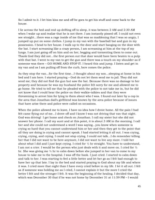 45
So I admit to it. I let him kiss me and off he goes to get his stuff and come back to the
house.
I lie across the bed and end up drifting off to sleep, it was between 2 AM and 2:30 AM
when I wake up and realize that he is not there. I am instantly pissed off. I could not even
see straight…there was a rage inside of me that was so maddening that I was so angry, I
jumped up put on some clothes. I jump in my van with the baseball bat and gun in my
possession. I head to her house. I walk up to the door and start banging on the door with
the bat. I start screaming like a crazy person, I am screaming at him at the top of my
lungs. I am just going off on him and on her, begging and tormenting them to come out.
Thank God they did not…the first person out that door would have been beaten to a pulp
with that bat. I went to my van to get the gun and there was a touch on my shoulder as if
someone was there – GO HOME AND STOP IT. I heard this and jump. I listen and get in
my van and as I am pulling off from the curb, here comes the police.
As they stop the van…for the first time…I thought about my son…sleeping at home in his
bed and I am here. I started praying – God do not let them send me to jail. They did not
send me; they did not find the gun but saw the bat. Because there was no damage to her
property and because he was my husband the police felt sorry for me and allowed me to
go home. He tried to tell me that he pleaded with the police to not take me in, but he did
not know that I could hear the police on their walkie-talkies and that they were
threatening to arrest him for lying to them about who I was. I found out later by a cop in
the area that Jonathan dad’s girlfriend was known by the area police because of issues
that have arise there and police were called on occasions.
When the police allowed me to leave, I have no idea how I drove home. All the pain I had
felt came flying out of me…I drove off and I know I was not driving that van that night.
God was driving! I get home and check on Jonathan. I call my sister but she did not
answer her phone. I call my aunt and at this point, it is about 3 AM in the morning. I call
her and she could not understand a word I was saying…you know when someone is
crying so hard that you cannot understand him or her and then they get to the point that
all they are doing is crying and cannot speak. I had started letting it all out. I was crying,
crying, crying, and crying. I could not stop crying. I could not talk…I do remember telling
her that I did not want to be here anymore, I did not want to live any more. I told her
about what I did and I just kept crying. I cried for ½ hr straight. You have to understand,
I am not a crier. I would be the person who just deals with it and move on. I cried for ½
hr. She was giving me ½ hr to calm down before she jumped in her van to come to my
house to take me to the hospital. I was off the hook. I just cried. I started to calm down
and talk to her. I was starting to feel a little better and let her go as I felt bad enough to
have her up that late. I lay in the bed and started praying to God about my life and where
it was. I cried more that night than I have every cried before in my life. I let it all out. I felt
as if someone was holding me as I cried, I cannot explain it but the more I cried the
better I felt and the stronger I felt. It was the beginning of the healing. I decided that day,
which was December 30 that if he was not home by December 31 at 11:59 PM – I would
 