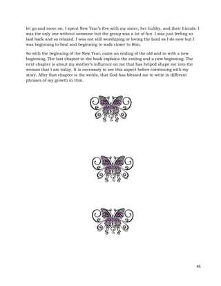 46
let go and move on. I spent New Year’s Eve with my sister, her hubby, and their friends. I
was the only one without someone but the group was a lot of fun. I was just feeling so
laid back and so relaxed. I was not still worshiping or loving the Lord as I do now but I
was beginning to heal and beginning to walk closer to Him.
So with the beginning of the New Year, came an ending of the old and in with a new
beginning. The last chapter in the book explains the ending and a new beginning. The
next chapter is about my mother’s influence on me that has helped shape me into the
woman that I am today. It is necessary to see this aspect before continuing with my
story. After that chapter is the words, that God has blessed me to write in different
phrases of my growth in Him.
 
