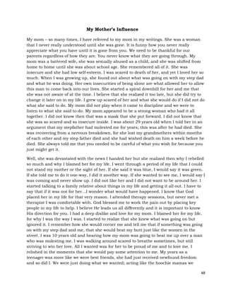 48
My Mother’s Influence
My mom – so many times, I have referred to my mom in my writings. She was a woman
that I never really understood until she was gone. It is funny how you never really
appreciate what you have until it is gone from you. We need to be thankful for our
parents regardless of how they are. You never know what they are going through. My
mom was a battered wife, she was sexually abused as a child, and she was shifted from
home to home until she was about school age. She remembered all of it. She was
insecure and she had low self-esteem. I was scared to death of her, and yet I loved her so
much. When I was growing up, she found out about what was going on with my step dad
and what he was doing. Her own insecurities of being alone are what allowed her to allow
this man to come back into our lives. She started a spiral downhill for her and me that
she was not aware of at the time. I believe that she realized it too late, but she did try to
change it later on in my life. I grew up scared of her and what she would do if I did not do
what she said to do. My mom did not play when it came to discipline and we were to
listen to what she said to do. My mom appeared to be a strong woman who had it all
together. I did not know then that was a mask that she put forward. I did not know that
she was so scared and so insecure inside. I was about 29 years old when I told her in an
argument that my stepfather had molested me for years; this was after he had died. She
was recovering from a nervous breakdown, for she lost my grandmothers within months
of each other and my step father died and she had wished death on him a week before he
died. She always told me that you needed to be careful of what you wish for because you
just might get it.
Well, she was devastated with the news I handed her but she realized then why I rebelled
so much and why I blamed her for my life. I went through a period of my life that I could
not stand my mother or the sight of her. If she said it was blue, I would say it was green.
If she told me to do it one-way, I did it another way. If she wanted to see me, I would say I
was coming and never show up. I did not like her and I did not want to be around her. I
started talking to a family relative about things in my life and getting it all out. I have to
say that if it was not for her…I wonder what would have happened. I know that God
placed her in my life for that very reason. I attended therapy sessions, but never met a
therapist I was comfortable with. God blessed me to work the pain out by placing key
people in my life to help. I believe He leads us all differently and it is important to know
His direction for you. I had a deep dislike and love for my mom. I blamed her for my life,
for why I was the way I was. I started to realize that she knew what was going on but
ignored it. I remember how she would corner me and tell me that if something was going
on with my step dad and me, that she would beat my butt just like the women in the
street. I was 10 years old and hearing how my mom was going to beat me up over a man
who was molesting me. I was walking around scared to breathe sometimes, but still
striving to win her love. All I wanted was for her to be proud of me and to love me. I
relished in the moments that she would pay some attention to me. My years as a
teenager was more like we were best friends, she had just received newfound freedom
and so did I. We were just doing what we wanted; acting like the hoochie mamas we
 