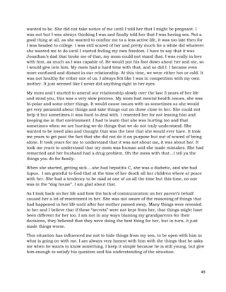 49
wanted to be. She did not take notice of me until I told her that I might be pregnant. I
was not but I was always thinking I was and finally told her that I was having sex. Not a
good thing at all, as she wanted to confine me to a less active life, it was too late then for
I was headed to college. I was still scared of her and pretty much for a while did whatever
she wanted me to do until I started feeling my own freedom. I have to say that it was
Jonathan’s dad that broke me of that, my mom could not stand that. I was really in love
with him, as much as I was capable of. He would put his foot down about her and me, so
I would give into him. My mom had a hard time with that, and so did I. I became even
more confused and distant in our relationship. At this time, we were either hot or cold. It
was not healthy for either one of us. I always felt like I was in competition with my own
mother. It just seemed like I never did anything right in her eyes.
My mom and I started to amend our relationship slowly over the last 5 years of her life
and mind you, this was a very slow process. My mom had mental health issues, she was
bi-polar and some other things. It would cause issues with us sometimes as she would
get very paranoid about things and take things out on those close to her. She could not
help it but sometimes it was hard to deal with. I resented her for not leaving him and
keeping me in that environment. I had to learn that she was hurting too and that
sometimes when we are hurting we do things that we do not truly understand. She
wanted to be loved also and thought that was the best that she would ever have. It took
me years to get past the fact that she did not do it on purpose but out of scared of being
alone. It took years for me to understand that it was not about me, it was about her. It
took me years to understand that my mom was human and she made mistakes. She had
remarried and her husband had a drug problem. Oh the mess with that…I tell ya the
things you do for family.
When she started, getting sick….she had hepatitis C, she was a diabetic, and she had
lupus. I am grateful to God that at the time of her death all her children where at peace
with her. She had a tendency to be mad at one of us all the time but this time, no one
was in the “dog house”. I am glad about that.
As I look back on her life and how the lack of communication on her parent’s behalf
caused her a lot of resentment in her. She was not aware of the reasoning of things that
had happened in her life until after her mother passed away. Many things were revealed
to her and I believe that if these “secrets” were not kept from her, that things might have
been different for her too. I am not in any ways blaming my grandparents for their
decisions, they believed that they were doing the best thing for her, but in turn, it just
made things worse.
This situation has influenced me not to hide things from my son, to be open with him in
what is going on with me. I am always very honest with him with the things that he asks
me when he wants to know something. I keep it simple because he is still young, but give
him enough to satisfy his question and his understanding of the situation.
 