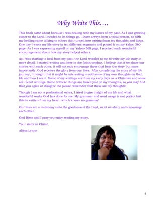 5
Why Write This….
This book came about because I was dealing with my issues of my past. As I was growing
closer to the Lord, I needed to let things go. I have always been a vocal person, so with
my healing came talking to others that turned into writing down my thoughts and ideas.
One day I wrote my life story in ten different segments and posted it on my Yahoo 360
page. As I was expressing myself on my Yahoo 360 page, I received such wonderful
encouragement about how my story helped others.
As I was starting to heal from my past, the Lord revealed to me to write my life story in
more detail. I started writing and here is the finish product. I believe that if we share our
stories with each other, it will not only encourage those that hear the story but more
importantly, God receives the glory from our lives. After completing the story of my life
journey, I thought that it might be interesting to add some of my own thoughts on God,
life and how I see it. Some of my writings are from my early days as a Christian and some
are recent writings. Some of these things are based just on my thoughts, so you may find
that you agree or disagree. So please remember that these are my thoughts!
Though I am not a professional writer, I tried to give insight of my life and what
wonderful works God has done for me. My grammar and word usage is not perfect but
this is written from my heart, which knows no grammar!
Our lives are a testimony unto the goodness of the Lord, so let us share and encourage
each other.
God Bless and I pray you enjoy reading my story.
Your sister in Christ,
Alissa Lynne
 