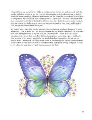 50
I learned from my mom that we all have masks and we should not walk around with the
masks and allow people to see the real us. It is not easy to do but I am trying to do this
more and more every day. My mom was famous for not revealing all of herself or thoughts
to one person. As I look back now and know what I know now, I see that I have followed
that same pattern. I believe that is true of those that have been abused in some manner,
because you do not feel that you can trust someone with all of your heart and thought,
that one person cannot know all of you.
My mother and I have had similar issues in life and I am my mother’s daughter in more
ways than I care to admit to. I am thankful to God for my mother despite all the obstacles
that have been presented in my life. See, as a mother now, I know that I will make
mistakes, and I know that some how I am not going to do something right. I just know
that because of my mom, I want to be the kind of mother who is there for my son no
matter what. I want to be the one that he turns to for help and for him to know that I am
there for him. I want to teach him to be independent and stand strong, and yet it is okay
to cry when the pain hurts. I truly thank my mom for that.
 