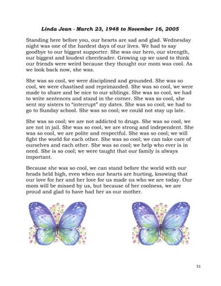 51
Linda Jean - March 23, 1948 to November 16, 2005
Standing here before you, our hearts are sad and glad. Wednesday
night was one of the hardest days of our lives. We had to say
goodbye to our biggest supporter. She was our hero, our strength,
our biggest and loudest cheerleader. Growing up we used to think
our friends were weird because they thought our mom was cool. As
we look back now, she was.
She was so cool, we were disciplined and grounded. She was so
cool, we were chastised and reprimanded. She was so cool, we were
made to share and be nice to our siblings. She was so cool, we had
to write sentences and stand in the corner. She was so cool, she
sent my sisters to “interrupt” my dates. She was so cool; we had to
go to Sunday school. She was so cool; we could not stay up late.
She was so cool; we are not addicted to drugs. She was so cool, we
are not in jail. She was so cool, we are strong and independent. She
was so cool, we are polite and respectful. She was so cool; we will
fight the world for each other. She was so cool; we can take care of
ourselves and each other. She was so cool; we help who ever is in
need. She is so cool; we were taught that our family is always
important.
Because she was so cool, we can stand before the world with our
heads held high, even when our hearts are hurting, knowing that
our love for her and her love for us made us who we are today. Our
mom will be missed by us, but because of her coolness, we are
proud and glad to have had her as our mother.
 